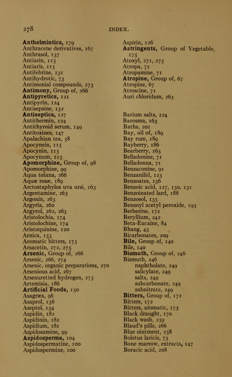 Anthelmintics, 179 Anthracene derivatives, 167 Anthrasol, 137 Antiarin, 115 Antiaris, 115 Antifebrine, 131 Antihydrotic, 73 Antimonial compounds, 273 Antimony, Group of, 266 Antipyretics, 121 Antipyrin, 124 Antisepsine, 132 Antiseptics, 127 Antithermin, 124 Antithyroid serum, 149 Antitoxines, 147 Apalachian tea, 58 Apocynein, 115 Apocynin, 115 Apocynum, 115 Apomorphine, Group of, 98 Apomorphine, 99 Aqua tofana, 266 Aquae rosae, 189 Arctostaphylos uva ursi, 163 Argentamine, 263 Argonin, 263 Argyria, 260 Argyrol, 262, 263 Aristolochia, 174 Aristolochine, 174 Aristoquinine, 120 Arnica, 153 Aromatic bitters, 173 Arsacetin, 272, 275 Arsenic, Group of, 266 Arsenic, 266, 274 Arsenic, organic preparations, 270 Arsenious acid, 267 Arsenuretted hydrogen, 273 Artemisia, 186 Artificial Foods, 150 Asagraea, 96 Asaprol, 136 Aseptol, 134 Aspidin, 182 Aspidinin, 182 Aspidium, 181 Aspidosamine, 99 Aspidosperma, 104 Aspidospermatine, 100 Aspidospermine, 100 Aspirin, 126 Astringents, Group of Vegetable, 175 Atoxyl, 271, 275 Atropa, 71 Atropamine, 71 Atropine, Group of, 67 Atropine, 67 Atroscine, 71 Auri chloridum, 263 Barium salts, 224 Barosma, 163 Baths, 201 Bay, oil of, 189 Bay rum, 189 Bayberry, 186 Bearberry, 163 Belladonine, 71 Belladonna, 71 Benzaconine, 91 Benzanilid, 123 Benzoates, 136 Benzoic acid, 127, 130, 131 Benzoinated lard, 188 Benzosol, 135 Benzoyl acetyl peroxide, 193 Berberine, 172 Beryllium, 242 Beta-Eucaine, 84 Bhang, 43 Bicarbonates, 209 Bile, Group of, 140 Bile, 140 Bismuth, Group of, 246 Bismuth, 246 naphtholate, 249 salicylate, 249 salts, 249 subcarbonate, 249 subnitrate, 249 Bitters, Group of, 172 Bitters, 172 Bitters, aromatic, 173 Black draught, 170 Black wash, 259 Blaud's pills, 266 Blue ointment, 258 Boletus laricis, 73 Bone marrow, extracts, 147 Boracic acid, 208