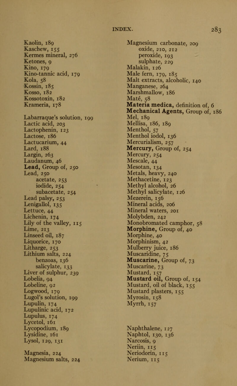 Kaolin, 189 Kaschew, 155 Kermes mineral, 276 Ketones, 9 Kino, 179 Kino-tannic acid, 179 Kola, 58 Kossin, 185 Kosso, 182 Kossotoxin, 182 Krameria, 178 Labarraque's solution, 199 Lactic acid, 203 Lactophenin, 123 Lactose, 186 Lactucarium, 44 Lard, 188 Largin, 263 Laudanum, 46 Lead, Group of, 250 Lead, 250 acetate, 253 iodide, 254 subacetate, 254 Lead palsy, 253 Lenigallol, 135 Lettuce, 44 Lichenin, 174 Lily of the valley, 115 Lime, 213 Linseed oil, 187 Liquorice, 170 Litharge, 253 Lithium salts, 224 benzoas, 136 salicylate, 133 Liver of sulphur, 239 Lobelia, 94 Lobeline, 92 Logwood, 179 Lugol's solution, 199 Lupulin, 174 Lupulinic acid, 172 Lupulus, 174 Lycetol, 161 Lycopodium, 189 Lysidine, 161 Lysol, 129, 131 Magnesia, 224 Magnesium salts, 224 Magnesium carbonate, 209 oxide, 210, 212 peroxide, 193 sulphate, 229 Malakin, 126 Male fern, 179, 185 Malt extracts, alcoholic, 140 Manganese, 264 Marshmallow, 186 Mate, 58 Materia medica, definition of, 6 Mechanical Agents, Group of, 186 Mel, 189 Mellisa, 186, 189 Menthol, 57 Menthol iodol, 136 Mercurialism, 257 Mercury, Group of, 254 Mercury, 254 Mescale, 44 Mesotan, 134 Metals, heavy, 240 Methacetine, 123 Methyl alcohol, 26 Methyl salicylate, 126 Mezerein, 156 Mineral acids, 206 Mineral waters, 201 Molybden, 242 Monobromated camphor, 58 Morphine, Group of, 40 Morphine, 40 Morphinism, 42 Mulberry juice, 186 Muscaridine, 75 Muscarine, Group of, 73 Muscarine, 73 Mustard, 157 Mustard oil. Group of, 154 Mustard, oil of black, 155 Mustard plasters, 155 My rosin, 158 Myrrh, 157 Naphthalene, 127 Naphtol, 130, 136 Narcosis, 9 Neriin, 115 Neriodorin, 115 Nerium, 11^