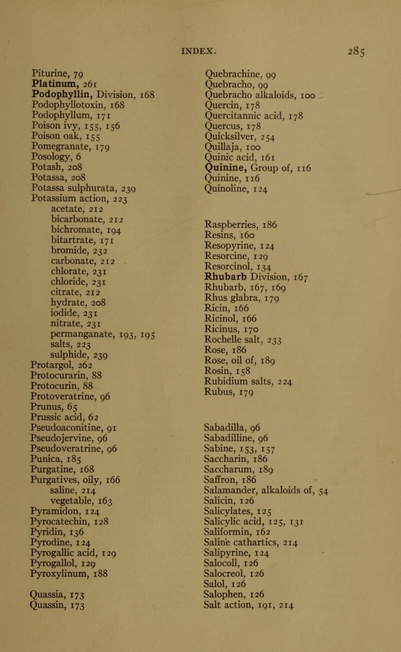 Piturine, 79 Platinum, 261 Podophyllin, Division, 168 Podophyllo toxin, 168 Podophyllum, 171 Poison ivy, 155, 156 Poison oak, 155 Pomegranate, 179 Posology, 6 Potash, 208 Potassa, 208 Potassa sulphurata, 239 Potassium action, 223 acetate, 212 bicarbonate, 212 bichromate, 194 bitartrate, 171 bromide, 232 carbonate, 212 chlorate, 231 chloride, 231 citrate, 212 hydrate, 208 iodide, 231 nitrate, 231 permanganate, 193, 195 salts, 223 sulphide, 239 Protargol, 262 Protocurarin, 88 Protocurin, 88 Protoveratrine, 96 Prunus, 65 Prussic acid, 62 Pseudoaconitine, 91 Pseudojervine, 96 Pseudoveratrine, 96 Punica, 185 Purgatine, 168 Purgatives, oily, 166 saHne, 214 vegetable, 163 Pyramidon, 124 Pyrocatechin, 128 Pyridin, 136 Pyrodine, 124 Pyrogallic acid, 129 Pyrogallol, 129 PyroxyUnum, 188 Quassia, 173 Quassin, 173 Quebrachine, 99 Quebracho, 99 Quebracho alkaloids, 100 Quercin, 178 Quercitannic acid, 178 Quercus, 178 Quicksilver, 254 Quillaja, 100 Quinic acid, 161 Quinine, Group of, 116 Quinine, 116 Quinoline, 124 Raspberries, 186 Resins, 160 Resopyrine, 124 Resorcine, 129 Resorcinol, 134 Rhubarb Division, 167 Rhubarb, 167, 169 Rhus glabra, 179 Ricin, 166 Ricinol, 166 Ricinus, 170 Rochelle salt, 233 Rose, 186 Rose, oil of, 189 Rosin, 158 Rubidium salts, 224 Rubus, 179 Sabadilla, 96 Sabadilline, 96 Sabine, 153, 157 Saccharin, 186 Saccharum, 189 Saffron, 186 Salamander, alkaloids of, 54 Salicin, 126 Salicylates, 125 Salicylic acid, 125, 131 Saliformin, 162 Saline cathartics, 214 Salipyrine, 124 Salocoll, 126 Salocreol, 126 Salol, 126 Salophen, 126 Salt action, 191, 214