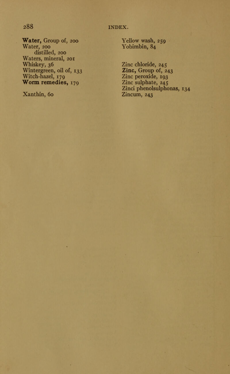 Water, Group of, 200 Water, 200 distilled, 200 Waters, mineral, 201 Whiskey, 36 Wintergreen, oil of, 133 Witch-hazel, 179 Worm remedies, 179 Xanthin, 60 Yellow wash, 259 Yobimbin, 84 Zinc chloride, 245 Zinc, Group of, 243 Zinc peroxide, 193 Zinc sulphate, 245 Zinci phenolsulphonas, 134 Zincum, 243