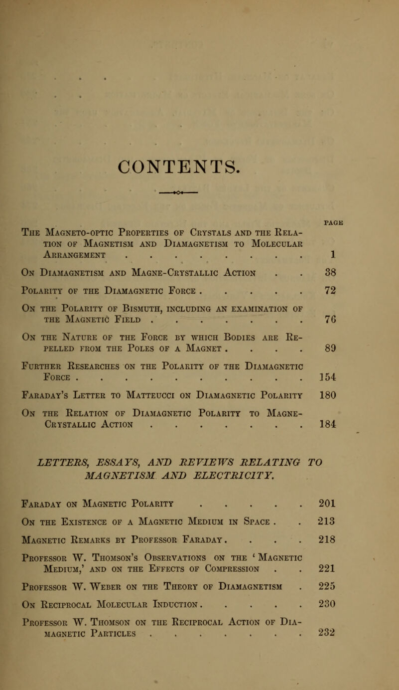 CONTENTS. PAGE The Magneto-optic Properties of Crystals and the Rela- tion of Magnetism and Diamagnetism to Molecular Arrangement ........ 1 On Diamagnetism and Magne-Crystallic Action . . 38 Polarity of the Diamagnetic Force ..... 72 On the Polarity of Bismuth, including an examination of the Magnetic Field . . . . . . . 76 On the Nature of the Force by which Bodies are Re- pelled from the Poles of a Magnet .... 89 Further Researches on the Polarity of the Diamagnetic Force 154 Faraday's Letter to Matteucci on Diamagnetic Polarity 180 On the Relation of Diamagnetic Polarity to Magne- Crystallic Action 184 LETTERS, ESSAYS, AND REVIEWS RELATING TO MAGNETISM AND ELECTRICITY. Faraday on Magnetic Polarity .... On the Existence of a Magnetic Medium in Space . Magnetic Remarks by Professor Faraday. Professor W. Thomson's Observations on the ' Magnetic Medium,' and on the Effects of Compression Professor W. Weber on the Theory of Diamagnetism On Reciprocal Molecular Induction. Professor W. Thomson on the Reciprocal Action of Dia magnetic Particles 201 213 218 221 225 230 232