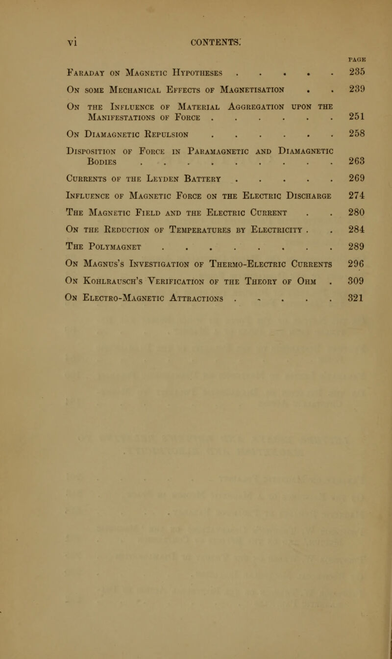 Faraday on Magnetic Hypotheses .... On some Mechanical Effects of Magnetisation On the Influence of Material Aggregation upon the Manifestations of Force On Diamagnetic Repulsion ..... Disposition of Force in Paramagnetic and Diamagnetic Bodies Currents of the Leyden Battery .... Influence of Magnetic Force on the Electric Discharge The Magnetic Field and the Electric Current On the Reduction of Temperatures by Electricity . The Polymagnet On Magnus's Investigation of Thermo-Electric Currents On Kohlrausch's Verification of the Theory of Ohm On Electro-Magnetic Attractions . PAGE 235 239 251 258 263 269 274 280 284 289 296 309 321