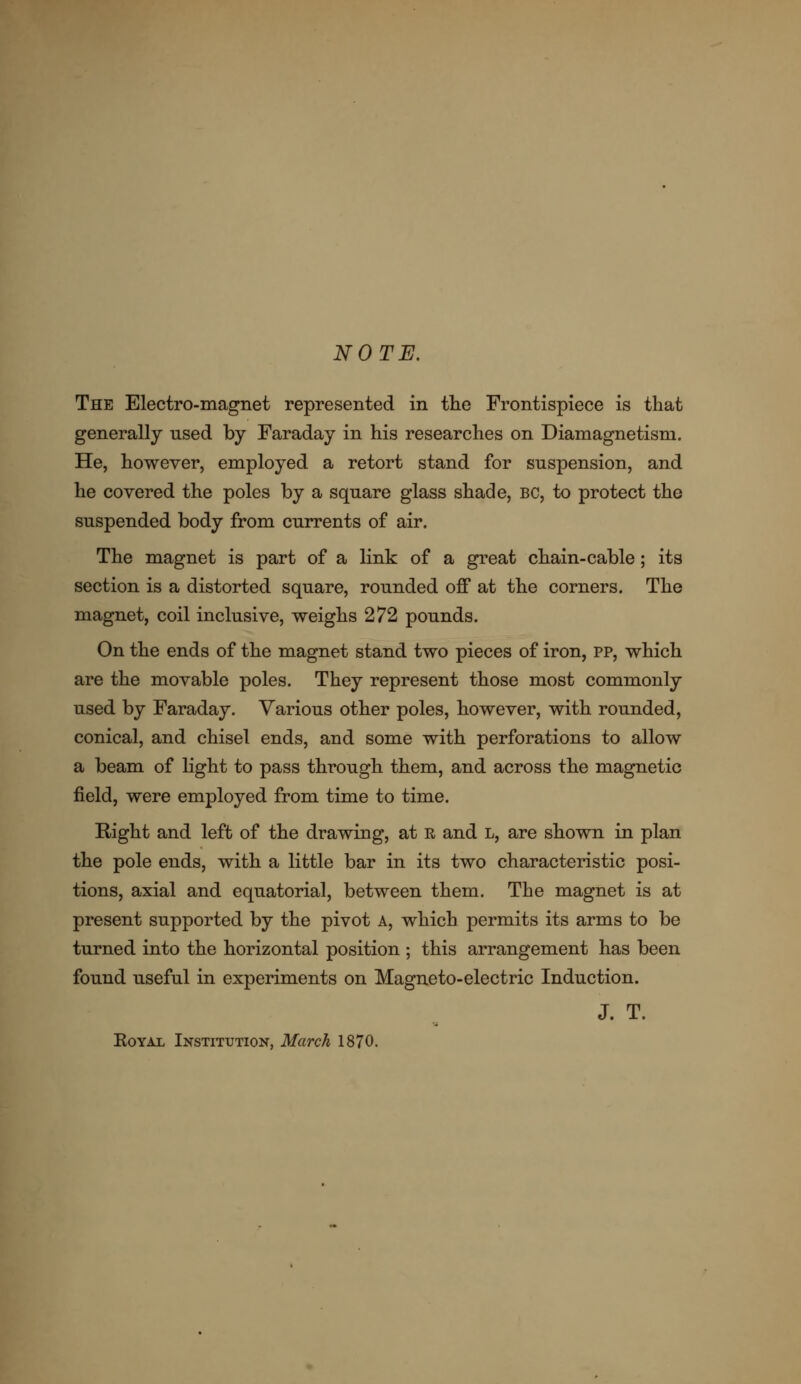 NOTE. The Electro-magnet represented in the Frontispiece is that generally nsed by Faraday in his researches on Diamagnetism. He, however, employed a retort stand for suspension, and he covered the poles by a square glass shade, bc, to protect the suspended body from currents of air. The magnet is part of a link of a great chain-cable; its section is a distorted square, rounded off at the corners. The magnet, coil inclusive, weighs 272 pounds. On the ends of the magnet stand two pieces of iron, pp, which are the movable poles. They represent those most commonly used by Faraday. Various other poles, however, with rounded, conical, and chisel ends, and some with perforations to allow a beam of light to pass through them, and across the magnetic field, were employed from time to time. Right and left of the drawing, at R and l, are shown in plan the pole ends, with a little bar in its two characteristic posi- tions, axial and equatorial, between them. The magnet is at present supported by the pivot A, which permits its arms to be turned into the horizontal position ; this arrangement has been found useful in experiments on Magneto-electric Induction. J. T. Royal Institution, March 1870.