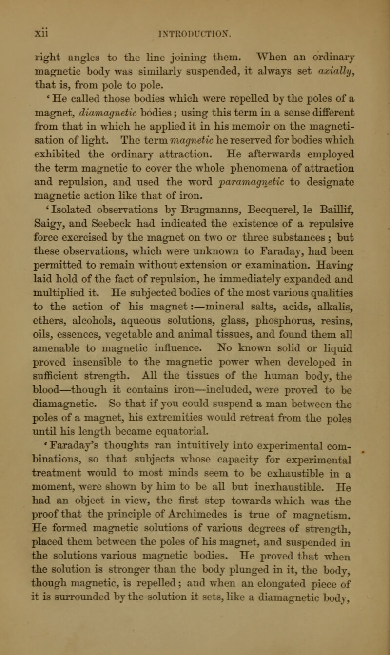 right angles to the line joining them. When an ordinary magnetic body was similarly suspended, it always set axially, that is, from pole to pole. ' He called those bodies which were repelled by the poles of a magnet, diamagnetic bodies ; using this term in a sense different from that in which he applied it in his memoir on the magneti- sation of light. The term magnetic he reserved for bodies which exhibited the ordinary attraction. He afterwards employed the term magnetic to cover the whole phenomena of attraction and repulsion, and used the word paramagnetic to designate magnetic action like that of iron. ' Isolated observations by Brugmanns, Becquerel, le Baillif, Saigy, and Seebeck had indicated the existence of a repulsive force exercised by the magnet on two or three substances ; but these observations, which were unknown to Faraday, had been permitted to remain without extension or examination. Having laid hold of the fact of repulsion, he immediately expanded and multiplied it. He subjected bodies of the most various qualities to the action of his magnet:—mineral salts, acids, alkalis, ethers, alcohols, aqueous solutions, glass, phosphorus, resins, oils, essences, vegetable and animal tissues, and found them all amenable to magnetic influence. No known solid or liquid proved insensible to the magnetic power when developed in sufficient strength. All the tissues of the human body, the blood—though it contains iron—included, were proved to be diamagnetic. So that if you could suspend a man between the poles of a magnet, his extremities would retreat from the poles until his length became equatorial. (Faraday's thoughts ran intuitively into experimental com- binations, so that subjects whose capacity for experimental treatment would to most minds seem to be exhaustible in a moment, were shown by him to be all but inexhaustible. He had an object in view, the first step towards which was the proof that the principle of Archimedes is true of magnetism. He formed magnetic solutions of various degrees of strength, placed them between the poles of his magnet, and suspended in the solutions various magnetic bodies. He proved that when the solution is stronger than the body plunged in it, the body, though magnetic, is repelled; and when an elongated piece of it is surrounded by the solution it sets, like a diamagnetic bodv.