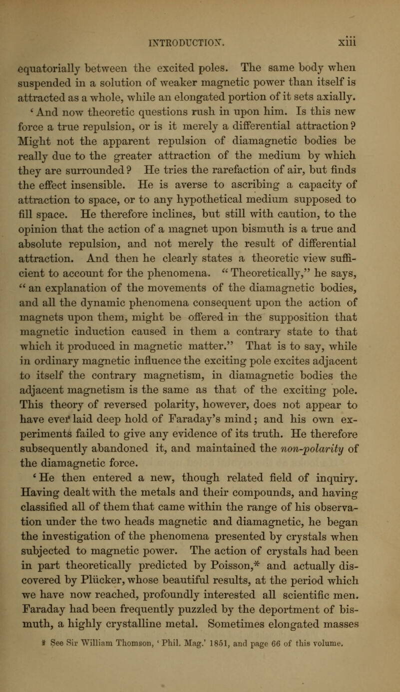 equatorially between the excited poles. The same body when suspended in a solution of weaker magnetic power than itself is attracted as a whole, while an elongated portion of it sets axially. ' And now theoretic questions rush in upon him. Is this new force a true repulsion, or is it merely a differential attraction ? Might not the apparent repulsion of diamagnetic bodies be really due to the greater attraction of the medium by which they are surrounded ? He tries the rarefaction of air, but finds the effect insensible. He is averse to ascribing a capacity of attraction to space, or to any hypothetical medium supposed to fill space. He therefore inclines, but still with caution, to the opinion that the action of a magnet upon bismuth is a true and absolute repulsion, and not merely the result of differential attraction. And then he clearly states a theoretic view suffi- cient to account for the phenomena.  Theoretically, he says,  an explanation of the movements of the diamagnetic bodies, and all the dynamic phenomena consequent upon the action of magnets upon them, might be offered in the supposition that magnetic induction caused in them a contrary state to that which it produced in magnetic matter. That is to say, while in ordinary magnetic influence the exciting pole excites adjacent to itself the contrary magnetism, in diamagnetic bodies the adjacent magnetism is the same as that of the exciting pole. This theory of reversed polarity, however, does not appear to have ever laid deep hold of Faraday's mind; and his own ex- periments failed to give any evidence of its truth. He therefore subsequently abandoned it, and maintained the non-polarity of the diamagnetic force. ' He then entered a new, though related field of inquiry. Having dealt with the metals and their compounds, and having classified all of them that came within the range of his observa- tion under the two heads magnetic and diamagnetic, he began the investigation of the phenomena presented by crystals when subjected to magnetic power. The action of crystals had been in part theoretically predicted by Poisson,* and actually dis- covered by Plucker, whose beautiful results, at the period which we have now reached, profoundly interested all scientific men. Faraday had been frequently puzzled by the deportment of bis- muth, a highly crystalline metal. Sometimes elongated masses f See Sir William Thomson, ' Phil. Mag.' 1851, and page 66 of this volume.