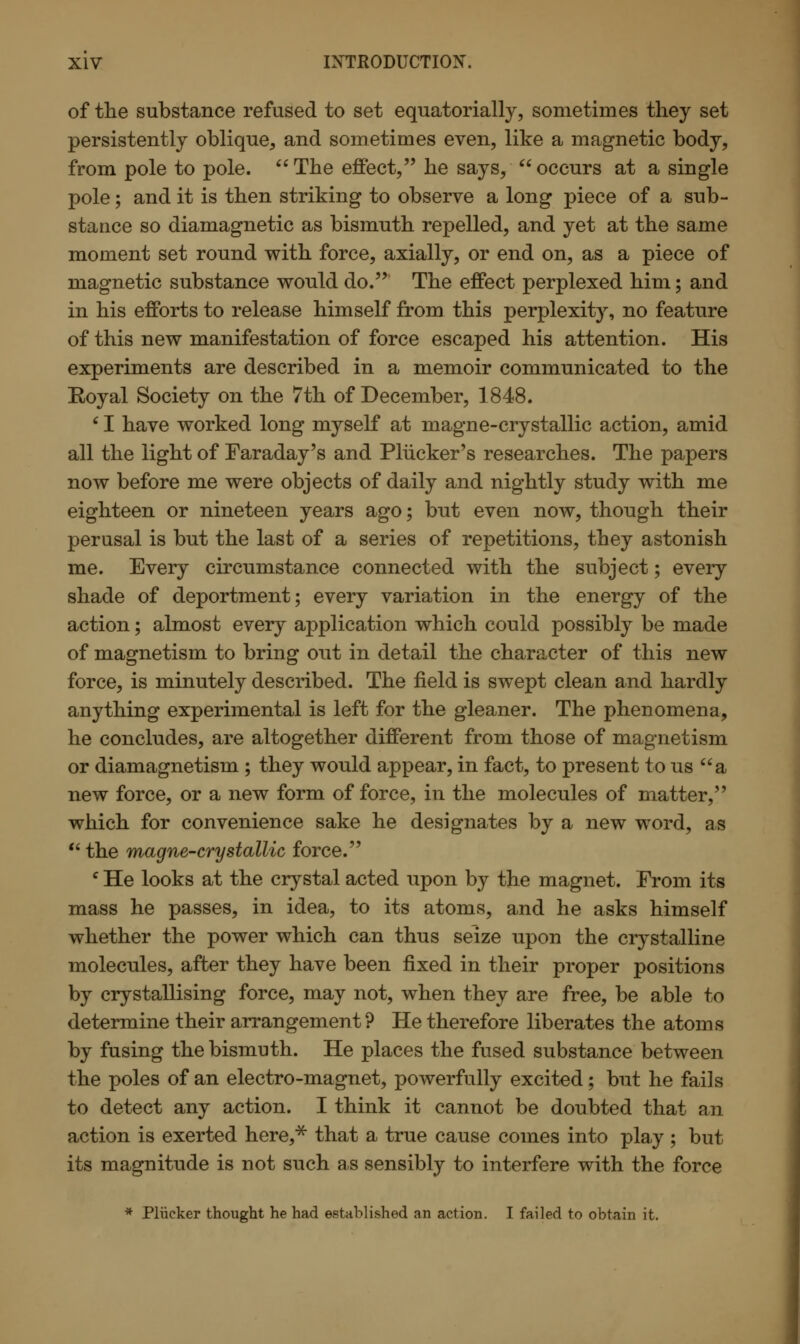 of the substance refused to set equatorially, sometimes they set persistently oblique, and sometimes even, like a magnetic body, from pole to pole.  The effect, he says,  occurs at a single pole; and it is then striking to observe a long piece of a sub- stance so diamagnetic as bismuth repelled, and yet at the same moment set round with force, axially, or end on, as a piece of magnetic substance would do. The effect perplexed him; and in his efforts to release himself from this perplexity, no feature of this new manifestation of force escaped his attention. His experiments are described in a memoir communicated to the Royal Society on the 7th of December, 1848. 61 have worked long myself at magne-crystallic action, amid all the light of Faraday's and Pliicker's researches. The papers now before me were objects of daily and nightly study with me eighteen or nineteen years ago; but even now, though their perusal is but the last of a series of repetitions, they astonish me. Every circumstance connected with the subject; every shade of deportment; every variation in the energy of the action; almost every application which could possibly be made of magnetism to bring out in detail the character of this new force, is minutely described. The field is swept clean and hardly anything experimental is left for the gleaner. The phenomena, he concludes, are altogether different from those of magnetism or diamagnetism; they would appear, in fact, to present to us a new force, or a new form of force, in the molecules of matter, which for convenience sake he designates by a new word, as  the magne-crystallic force. c He looks at the crystal acted upon by the magnet. From its mass he passes, in idea, to its atoms, and he asks himself whether the power which can thus seize upon the crystalline molecules, after they have been fixed in their proper positions by crystallising force, may not, when they are free, be able to determine their arrangement? He therefore liberates the atoms by fusing the bismuth. He places the fused substance between the poles of an electro-magnet, powerfully excited; but he fails to detect any action. I think it cannot be doubted that an action is exerted here,* that a true cause comes into play; but its magnitude is not such as sensibly to interfere with the force * Plucker thought he had established an action. I failed to obtain it.
