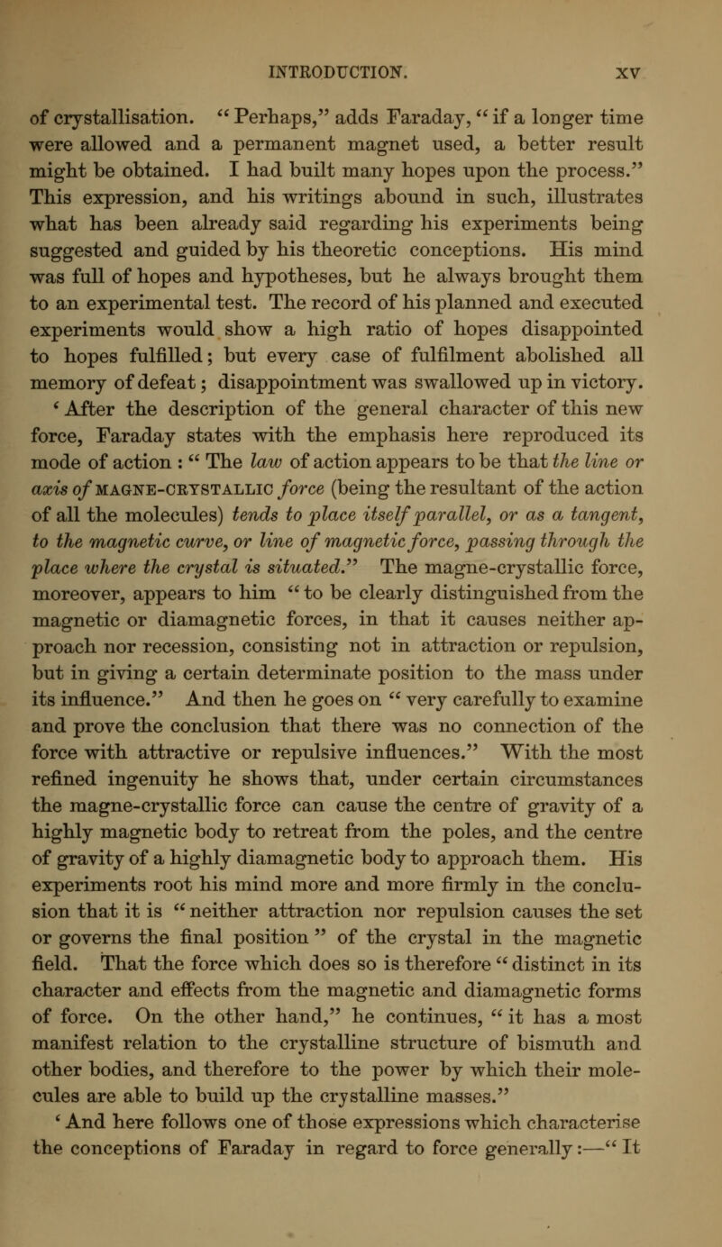 of crystallisation.  Perhaps, adds Faraday,  if a longer time were allowed and a permanent magnet used, a better result might be obtained. I had built many hopes upon the process. This expression, and his writings abound in such, illustrates what has been already said regarding his experiments being suggested and guided by his theoretic conceptions. His mind was full of hopes and hypotheses, but he always brought them to an experimental test. The record of his planned and executed experiments would show a high ratio of hopes disappointed to hopes fulfilled; but every case of fulfilment abolished all memory of defeat; disappointment was swallowed up in victory. ' After the description of the general character of this new force, Faraday states with the emphasis here reproduced its mode of action :  The law of action appears to be that the line or axis 0/magne-crystallic force (being the resultant of the action of all the molecules) tends to place itself parallel, or as a tangent, to the magnetic curve, or line of magnetic force, passing through the place where the crystal is situated. The magne-crystallic force, moreover, appears to him  to be clearly distinguished from the magnetic or diamagnetic forces, in that it causes neither ap- proach nor recession, consisting not in attraction or repulsion, but in giving a certain determinate position to the mass under its influence. And then he goes on  very carefully to examine and prove the conclusion that there was no connection of the force with attractive or repulsive influences. With the most refined ingenuity he shows that, under certain circumstances the magne-crystallic force can cause the centre of gravity of a highly magnetic body to retreat from the poles, and the centre of gravity of a highly diamagnetic body to approach them. His experiments root his mind more and more firmly in the conclu- sion that it is  neither attraction nor repulsion causes the set or governs the final position  of the crystal in the magnetic field. That the force which does so is therefore  distinct in its character and effects from the magnetic and diamagnetic forms of force. On the other hand, he continues,  it has a most manifest relation to the crystalline structure of bismuth and other bodies, and therefore to the power by which their mole- cules are able to build up the crystalline masses. ' And here follows one of those expressions which characterise the conceptions of Faraday in regard to force generally:— It