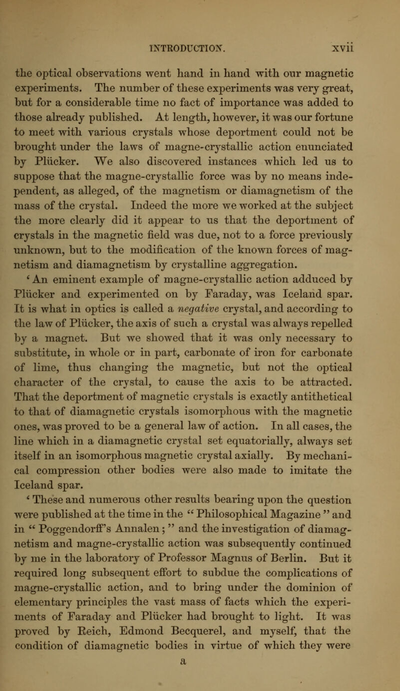 the optical observations went hand in hand with our magnetic experiments. The number of these experiments was very great, but for a considerable time no fact of importance was added to those already published. At length, however, it was our fortune to meet with various crystals whose deportment could not be brought under the laws of magne-crystallic action enunciated by Plucker. We also discovered instances which led us to suppose that the magne-crystallic force was by no means inde- pendent, as alleged, of the magnetism or diamagnetism of the mass of the crystal. Indeed the more we worked at the subject the more clearly did it appear to us that the deportment of crystals in the magnetic field was due, not to a force previously unknown, but to the modification of the known forces of mag- netism and diamagnetism by crystalline aggregation. 'An eminent example of magne-crystallic action adduced by Plucker and experimented on by Faraday, was Iceland spar. It is what in optics is called a negative crystal, and according to the law of Plucker, the axis of such a crystal was always repelled by a magnet. But we showed that it was only necessary to substitute, in whole or in part, carbonate of iron for carbonate of lime, thus changing the magnetic, but not the optical character of the crystal, to cause the axis to be attracted. That the deportment of magnetic crystals is exactly antithetical to that of diamagnetic crystals isomorphous with the magnetic ones, was proved to be a general law of action. In all cases, the line which in a diamagnetic crystal set equatorially, always set itself in an isomorphous magnetic crystal axially. By mechani- cal compression other bodies were also made to imitate the Iceland spar. ' These and numerous other results bearing upon the question were published at the time in the  Philosophical Magazine  and in  Poggendorff's Annalen;  and the investigation of diamag- netism and magne-crystallic action was subsequently continued by me in the laboratory of Professor Magnus of Berlin. But it required long subsequent effort to subdue the complications of magne-crystallic action, and to bring under the dominion of elementary principles the vast mass of facts which the experi- ments of Faraday and Plucker had brought to light. It was proved by Reich, Edmond Becquerel, and myself, that the condition of diamagnetic bodies in virtue of which they were a