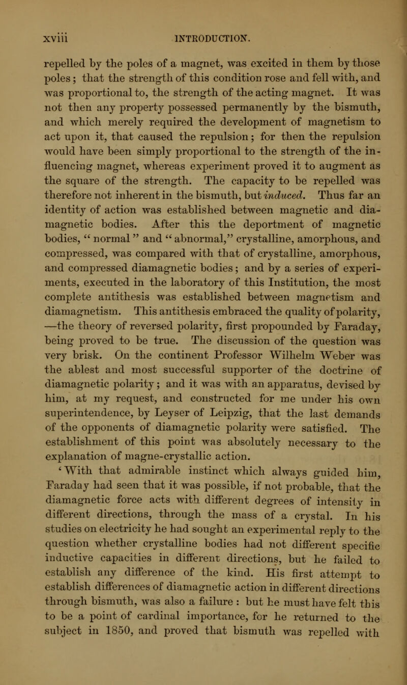 repelled by the poles of a magnet, was excited in them by those poles; that the strength of this condition rose and fell with, and was proportional to, the strength of the acting magnet. It was not then any property possessed permanently by the bismuth, and which merely required the development of magnetism to act upon it, that caused the repulsion; for then the repulsion would have been simply proportional to the strength of the in - fluencing magnet, whereas experiment proved it to augment as the square of the strength. The capacity to be repelled was therefore not inherent in the bismuth, but induced. Thus far an identity of action was established between magnetic and dia- magnetic bodies. After this the deportment of magnetic bodies,  normal and  abnormal, crystalline, amorphous, and compressed, was compared with that of crystalline, amorphous, and compressed diamagnetic bodies; and by a series of experi- ments, executed in the laboratory of this Institution, the most complete antithesis was established between magnetism and diamagnetism. This antithesis embraced the quality of polarity, —the theory of reversed polarity, first propounded by Faraday, being proved to be true. The discussion of the question was very brisk. On the continent Professor Wilhelm Weber was the ablest and most successful supporter of the doctrine of diamagnetic polarity; and it was with an apparatus, devised by him, at my request, and constructed for me under his own superintendence, by Leyser of Leipzig, that the last demands of the opponents of diamagnetic polarity were satisfied. The establishment of this point was absolutely necessary to the explanation of magne-crystallic action. 'With that admirable instinct which always guided him Faraday had seen that it was possible, if not probable, that the diamagnetic force acts with different degrees of intensity in different directions, through the mass of a crystal. In his studies on electricity he had sought an experimental reply to the question whether crystalline bodies had not different specific inductive capacities in different directions, but he failed to establish any difference of the kind. His first attempt to establish differences of diamagnetic action in different directions through bismuth, was also a failure : but he must have felt this to be a point of cardinal importance, for he returned to the subject in 1850, and proved that bismuth was repelled with