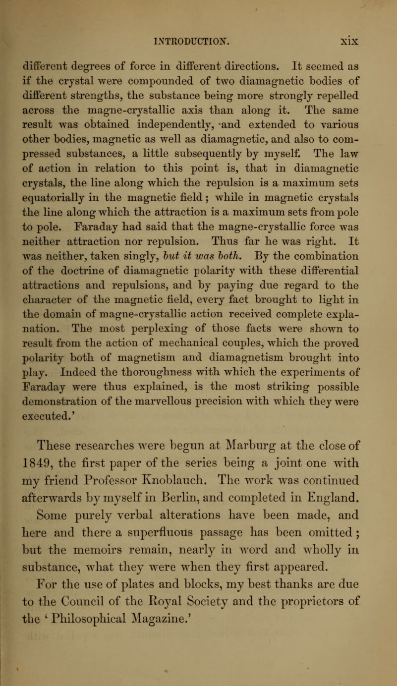 different degrees of force in different directions. It seemed as if the crystal were compounded of two diamagnetic bodies of different strengths, the substance being more strongly repelled across the magne-crystallic axis than along it. The same result was obtained independently, -and extended to various other bodies, magnetic as well as diamagnetic, and also to com- pressed substances, a little subsequently by myself. The law of action in relation to this point is, that in diamagnetic crystals, the line along which the repulsion is a maximum sets equatorially in the magnetic field; while in magnetic crystals the line along which the attraction is a maximum sets from pole to pole. Faraday had said that the magne-crystallic force was neither attraction nor repulsion. Thus far he was right. It was neither, taken singly, but it was both. By the combination of the doctrine of diamagnetic polarity with these differential attractions and repulsions, and by paying due regard to the character of the magnetic field, every fact brought to light in the domain of magne-crystallic action received complete expla- nation. The most perplexing of those facts were shown to result from the action of mechanical couples, which the proved polarity both of magnetism and diamagnetism brought into play. Indeed the thoroughness with which the experiments of Faraday were thus explained, is the most striking possible demonstration of the marvellous precision with which they were executed.' These researches were begun at Marburg at the close of 1849, the first paper of the series being a joint one with my friend Professor Knoblauch. The work was continued afterwards by myself in Berlin, and completed in England. Some purely verbal alterations have been made, and here and there a superfluous passage has been omitted; but the memoirs remain, nearly in word and wholly in substance, what they were when they first appeared. For the use of plates and blocks, my best thanks are due to the Council of the Royal Society and the proprietors of the l Philosophical Magazine/