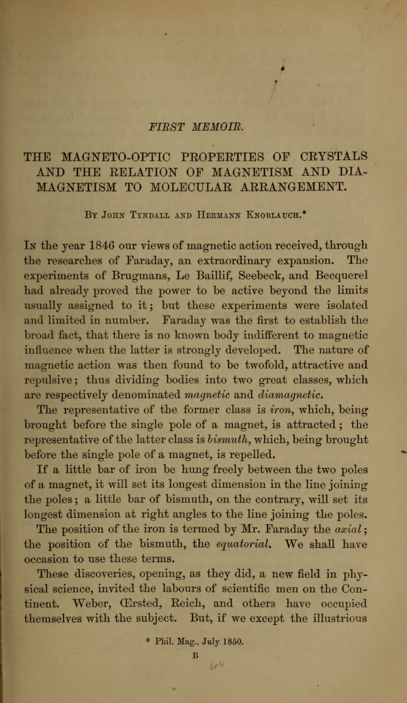 FIRST MEMOIR. THE MAGNETO-OPTIC PEOPEETIES OF CEYSTALS AND THE EELATION OF MAGNETISM AND DIA- MAGNETISM TO MOLECULAE AEEANGEMENT. By Joiin Tyndall and Hermann Knoblauch.* In the year 1846 our views of magnetic action received, through the researches of Faraday, an extraordinary expansion. The experiments of Brugmans, Le Baillif, Seebeck, and Becquerel had already proved the power to be active beyond the limits usually assigned to it; but these experiments were isolated and limited in number. Faraday was the first to establish the broad fact, that there is no known body indifferent to magnetic influence when the latter is strongly developed. The nature of magnetic action was then found to be twofold, attractive and repulsive; thus dividing bodies into two great classes, which are respectively denominated magnetic and diamagnetic. The representative of the former class is iron, which, being brought before the single pole of a magnet, is attracted; the representative of the latter class is bismuth, which, being brought before the single pole of a magnet, is repelled. If a little bar of iron be hung freely between the two poles of a magnet, it will set its longest dimension in the line joining the poles; a little bar of bismuth, on the contrary, will set its longest dimension at right angles to the line joining the poles. The position of the iron is termed by Mr. Faraday the axial; the position of the bismuth, the equatorial. We shall have occasion to use these terms. These discoveries, opening, as they did, a new field in phy- sical science, invited the labours of scientific men on the Con- tinent. Weber, (Ersted, Eeich, and others have occupied themselves with the subject. But, if we except the illustrious * Phil. Mag., July 1850. B