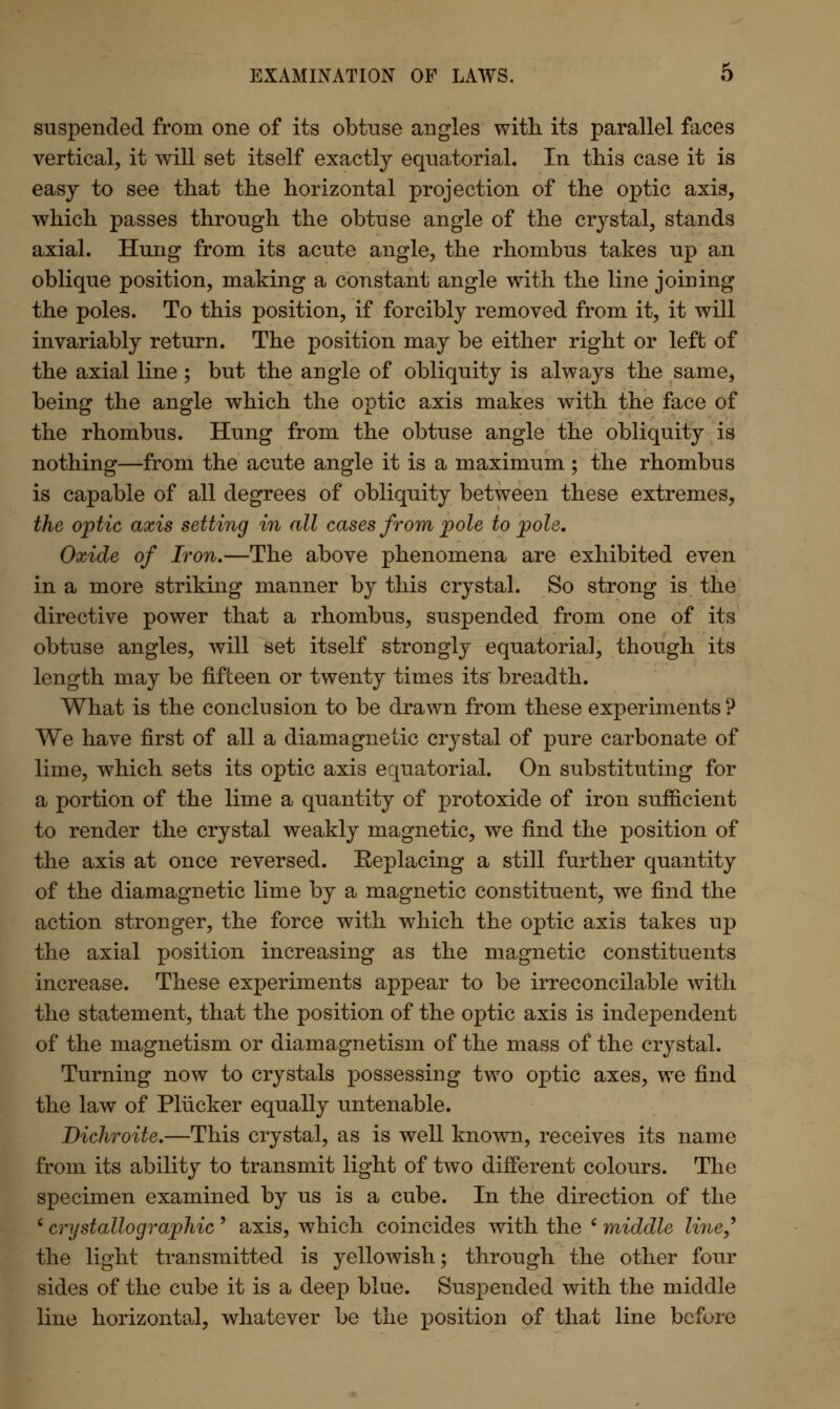 EXAMINATION OF LAWS. O suspended from one of its obtuse angles with its parallel faces vertical, it will set itself exactly equatorial. In this case it is easy to see that the horizontal projection of the optic axis, which passes through the obtuse angle of the crystal, stands axial. Hung from its acute angle, the rhombus takes up an oblique position, making a constant angle with the line joining the poles. To this position, if forcibly removed from it, it will invariably return. The position may be either right or left of the axial line ; but the angle of obliquity is always the same, being the angle which the optic axis makes with the face of the rhombus. Hung from the obtuse angle the obliquity is nothing—from the acute angle it is a maximum ; the rhombus is capable of all degrees of obliquity between these extremes, the optic axis setting in all cases from pole to pole. Oxide of Iron.—The above phenomena are exhibited even in a more striking manner by this crystal. So strong is the directive power that a rhombus, suspended from one of its obtuse angles, will set itself strongly equatorial, though its length may be fifteen or twenty times its breadth. What is the conclusion to be drawn from these experiments? We have first of all a diamagnetic crystal of pure carbonate of lime, which sets its optic axis equatorial. On substituting for a portion of the lime a quantity of protoxide of iron sufficient to render the crystal weakly magnetic, we find the position of the axis at once reversed. Eeplacing a still further quantity of the diamagnetic lime by a magnetic constituent, we find the action stronger, the force with which the optic axis takes up the axial position increasing as the magnetic constituents increase. These experiments appear to be irreconcilable with the statement, that the position of the optic axis is independent of the magnetism or diamagnetism of the mass of the crystal. Turning now to crystals possessing two optic axes, we find the law of Pliicker equally untenable. Dichroite.—This crystal, as is well known, receives its name from its ability to transmit light of two different colours. The specimen examined by us is a cube. In the direction of the ' crystallographic' axis, which coincides with the ' middle line,9 the light transmitted is yellowish; through the other four sides of the cube it is a deep blue. Suspended with the middle line horizontal, whatever be the position of that line before