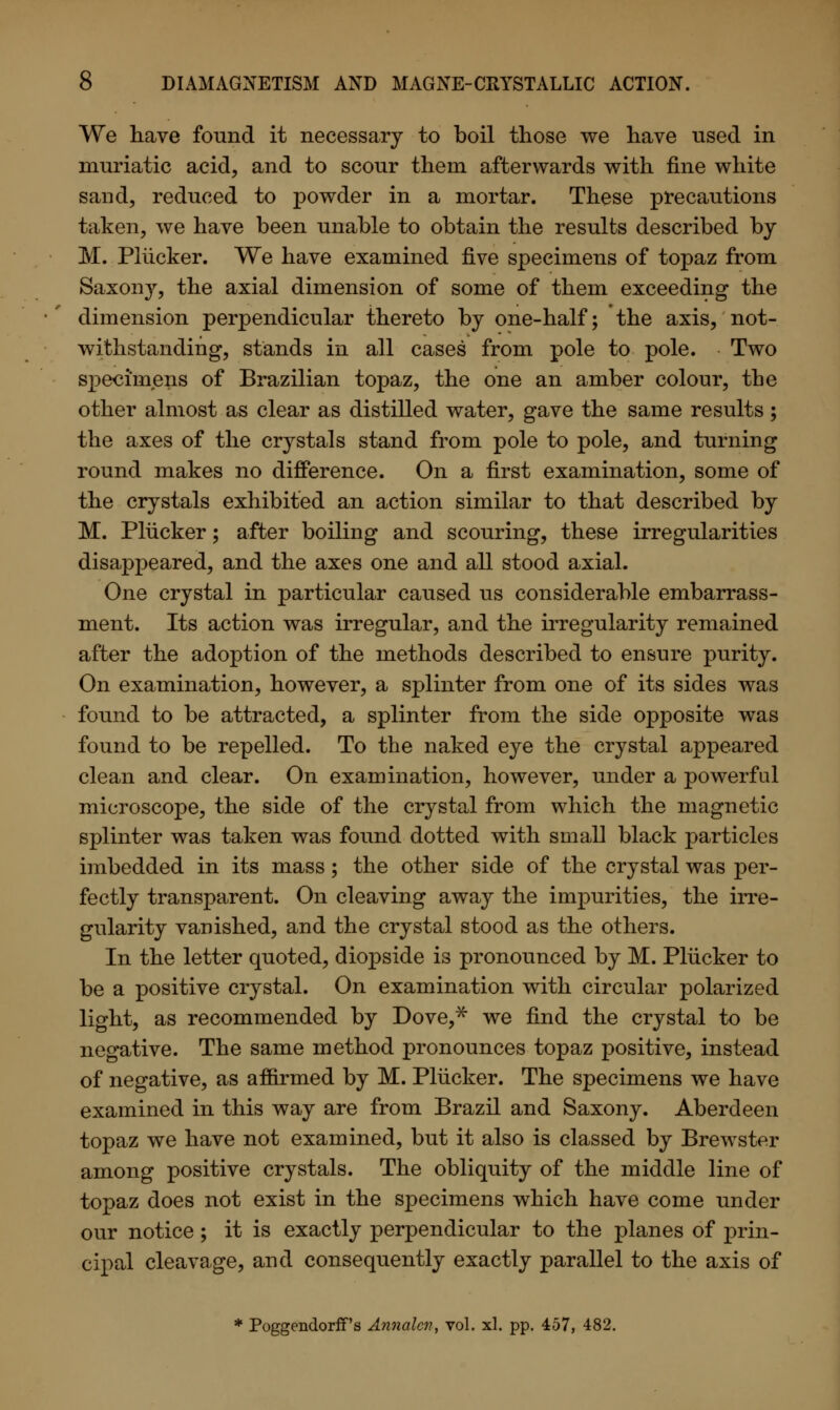 We have found it necessary to boil those we have used in muriatic acid, and to scour them afterwards with fine white sand, reduced to powder in a mortar. These precautions taken, we have been unable to obtain the results described by M. Plucker. We have examined five specimens of topaz from Saxony, the axial dimension of some of them exceeding the dimension perpendicular thereto by one-half; the axis, not- withstanding, stands in all cases from pole to pole. Two specimens of Brazilian topaz, the one an amber colour, the other almost as clear as distilled water, gave the same results; the axes of the crystals stand from pole to pole, and turning round makes no difference. On a first examination, some of the crystals exhibited an action similar to that described by M. Plucker; after boiling and scouring, these irregularities disappeared, and the axes one and all stood axial. One crystal in particular caused us considerable embarrass- ment. Its action was irregular, and the irregularity remained after the adoption of the methods described to ensure purity. On examination, however, a splinter from one of its sides was found to be attracted, a splinter from the side opposite was found to be repelled. To the naked eye the crystal appeared clean and clear. On examination, however, under a powerful microscope, the side of the crystal from which the magnetic splinter was taken was found dotted with small black particles imbedded in its mass; the other side of the crystal was per- fectly transparent. On cleaving away the impurities, the irre- gularity vanished, and the crystal stood as the others. In the letter quoted, diopside is pronounced by M. Plucker to be a positive crystal. On examination with circular polarized light, as recommended by Dove,* we find the crystal to be negative. The same method pronounces topaz positive, instead of negative, as affirmed by M. Plucker. The specimens we have examined in this way are from Brazil and Saxony. Aberdeen topaz we have not examined, but it also is classed by Brewster among positive crystals. The obliquity of the middle line of topaz does not exist in the specimens which have come under our notice ; it is exactly perpendicular to the planes of prin- cipal cleavage, and consequently exactly parallel to the axis of * PoggendorfT's Annalcv, vol. xl. pp. 457, 482.