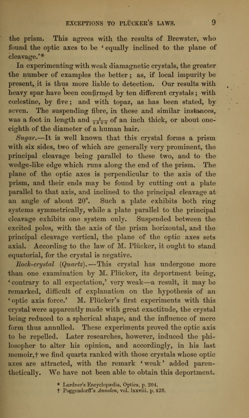 the prism. This agrees with the results of Brewster, who found the optic axes to be ' equally inclined to the plane of cleavage.'* In experimenting with weak diamagnetic crystals, the greater the number of examples the better ; as, if local impurity be present, it is thus more liable to detection. Our results with heavy spar have been confirmed by ten different crystals; with coelestine, by five; and with topaz, as has been stated, by seven. The suspending fibre, in these and similar instances, was a foot in length and g^00 of an inch thick, or about one- eighth of the diameter of a human hair. Sugar.—It is well known that this crystal forms a prism with six sides, two of which are generally very prominent, the principal cleavage being parallel to these two, and to the wedge-like edge which runs along the end of the prism. The plane of the optic axes is perpendicular to the axis of the prism, and their ends may be found by cutting out a plate parallel to that axis, and inclined to the principal cleavage at an angle of about 20°. Such a plate exhibits both ring systems symmetrically, while a plate parallel to the principal cleavage exhibits one system only. Suspended between the excited poles, with the axis of the prism horizontal, and the principal cleavage vertical, the plane of the optic axes sets axial. According to the law of M. Pliicker, it ought to stand equatorial, for the crystal is negative. Bock-crystal (Quartz). — This crystal has undergone more than one examination by M. Pliicker, its deportment being, ' contrary to all expectation,' very weak—a result, it may be remarked, difficult of explanation on the hypothesis of an ' optic axis force.' M. Pliicker's first experiments with this crystal were apparently made with great exactitude, the crystal being reduced to a spherical shape, and the influence of mere form thus annulled. These experiments proved the optic axis to be repelled. Later researches, however, induced the phi- losopher to alter his opinion, and accordingly, in his last memoir,f we find quartz ranked with those crystals whose optic axes are attracted, with the remark ' weak' added paren- thetically. We have not been able to obtain this deportment. * Lardner's Encyclopaedia, Optics, p. 204. t Poggendorff's Annalen, vol. lxxviii. p. 428.