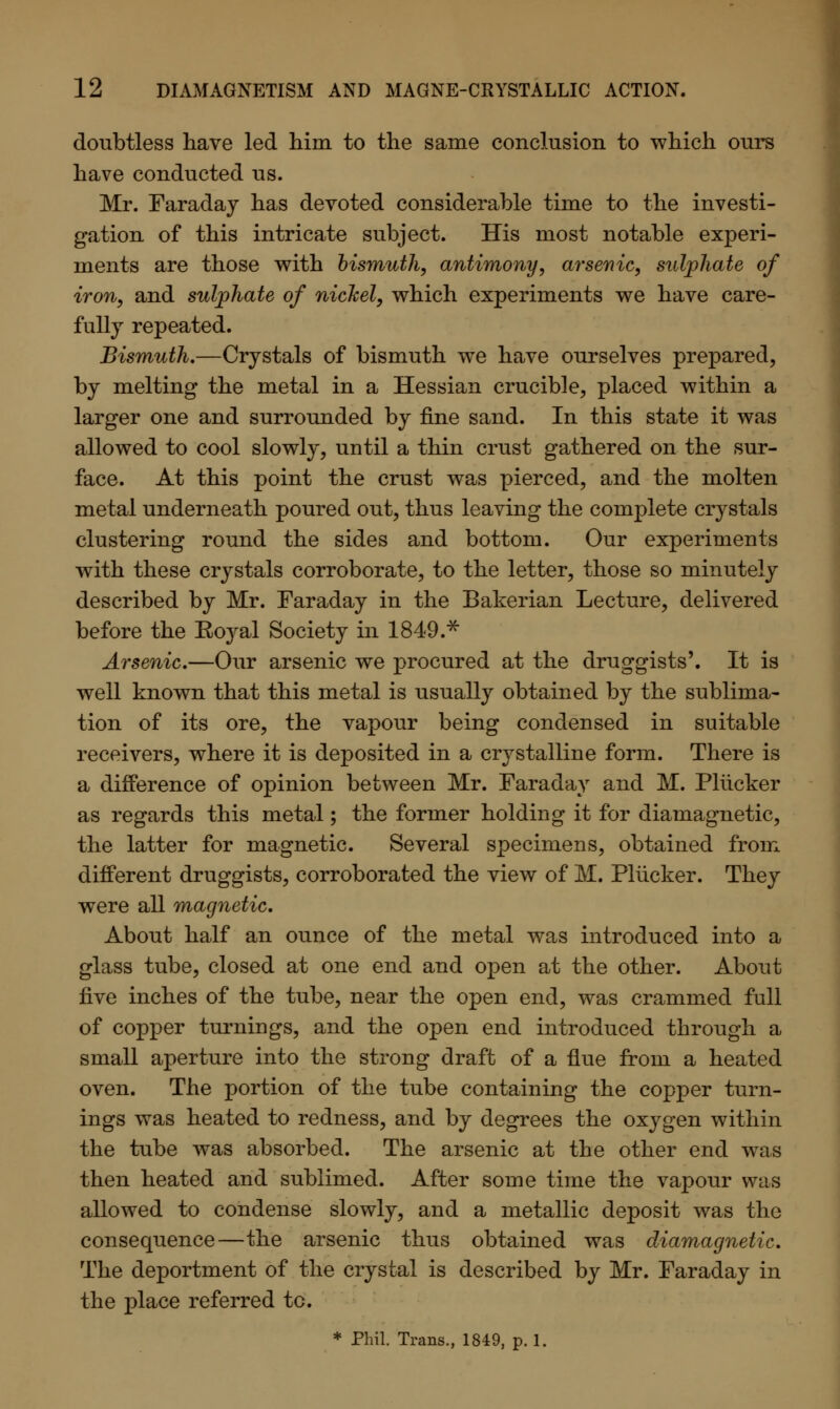 doubtless have led him to the same conclusion to which ours have conducted us. Mr. Faraday has devoted considerable time to the investi- gation of this intricate subject. His most notable experi- ments are those with bismuth, antimony, arsenic, sulphate of iron, and sulphate of nickel, which experiments we have care- fully repeated. Bismuth.—Crystals of bismuth we have ourselves prepared, by melting the metal in a Hessian crucible, placed within a larger one and surrounded by fine sand. In this state it was allowed to cool slowly, until a thin crust gathered on the sur- face. At this point the crust was pierced, and the molten metal underneath poured out, thus leaving the complete crystals clustering round the sides and bottom. Our experiments with these crystals corroborate, to the letter, those so minutely described by Mr. Faraday in the Bakerian Lecture, delivered before the Ro3ral Society in 1849.* Arsenic.—Our arsenic we procured at the druggists'. It is well known that this metal is usually obtained by the sublima- tion of its ore, the vapour being condensed in suitable receivers, where it is deposited in a crystalline form. There is a difference of opinion between Mr. Faraday and M. Pliicker as regards this metal; the former holding it for diamagnetic, the latter for magnetic. Several specimens, obtained from different druggists, corroborated the view of M. Pliicker. They were all magnetic. About half an ounce of the metal was introduced into a glass tube, closed at one end and open at the other. About five inches of the tube, near the open end, was crammed full of copper turnings, and the open end introduced through a small aperture into the strong draft of a flue from a heated oven. The portion of the tube containing the copper turn- ings was heated to redness, and by degrees the oxygen within the tube was absorbed. The arsenic at the other end was then heated and sublimed. After some time the vapour was allowed to condense slowly, and a metallic deposit was the consequence—the arsenic thus obtained was diamagnetic. The deportment of the crystal is described by Mr. Faraday in the place referred to. * Phil. Trans., 1849, p. 1.