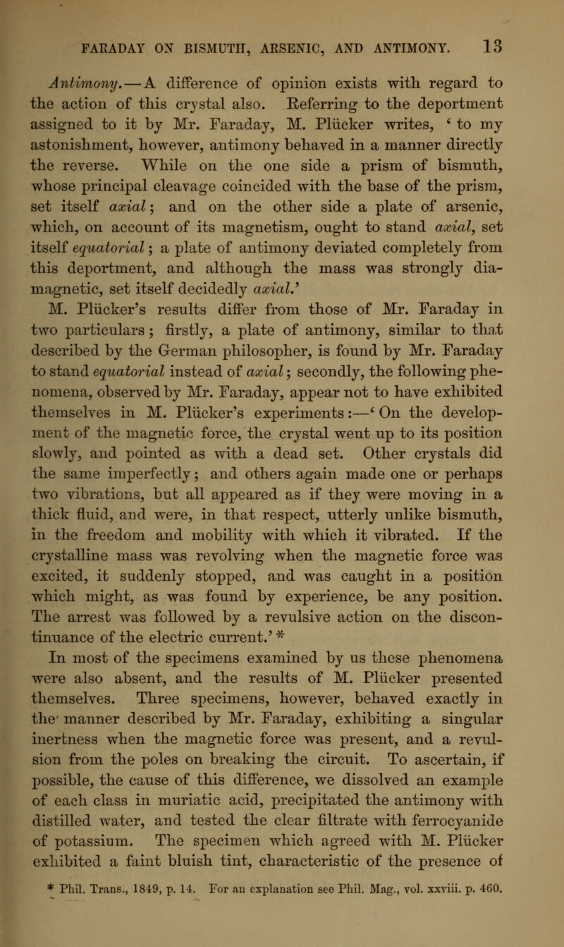 Antimony.—A difference of opinion exists with regard to the action of this crystal also. Referring to the deportment assigned to it by Mr. Faraday, M. Pliicker writes, ' to my astonishment, however, antimony behaved in a manner directly the reverse. While on the one side a prism of bismuth, whose principal cleavage coincided with the base of the prism, set itself axial; and on the other side a plate of arsenic, which, on account of its magnetism, ought to stand axial, set itself equatorial; a plate of antimony deviated completely from this deportment, and although the mass was strongly dia- magnetic, set itself decidedly axiaU M. Pliicker's results differ from those of Mr. Faraday in two particulars; firstly, a plate of antimony, similar to that described by the German philosopher, is found by Mr. Faraday to stand equatorial instead of axial; secondly, the following phe- nomena, observed by Mr. Faraday, appear not to have exhibited themselves in M. Pliicker's experiments:—' On the develop- ment of the magnetic force, the crystal went up to its position slowly, and pointed as with a dead set. Other crystals did the same imperfectly; and others again made one or perhaps two vibrations, but all appeared as if they were moving in a thick fluid, and were, in that respect, utterly unlike bismuth, in the freedom and mobility with which it vibrated. If the crystalline mass was revolving when the magnetic force was excited, it suddenly stopped, and was caught in a position which might, as was found by experience, be any position. The arrest was followed by a revulsive action on the discon- tinuance of the electric current.' * In most of the specimens examined by us these phenomena were also absent, and the results of M. Pliicker presented themselves. Three specimens, however, behaved exactly in the* manner described by Mr. Faraday, exhibiting a singular inertness when the magnetic force was present, and a revul- sion from the poles on breaking the circuit. To ascertain, if possible, the cause of this difference, we dissolved an example of each class in muriatic acid, precipitated the antimony with distilled water, and tested the clear filtrate with ferrocyanide of potassium. The specimen which agreed with M. Pliicker exhibited a faint bluish tint, characteristic of the presence of * Phil. Trans., 1849, p. 14. For an explanation seo Phil. Mag., vol. xxviii. p. 460.