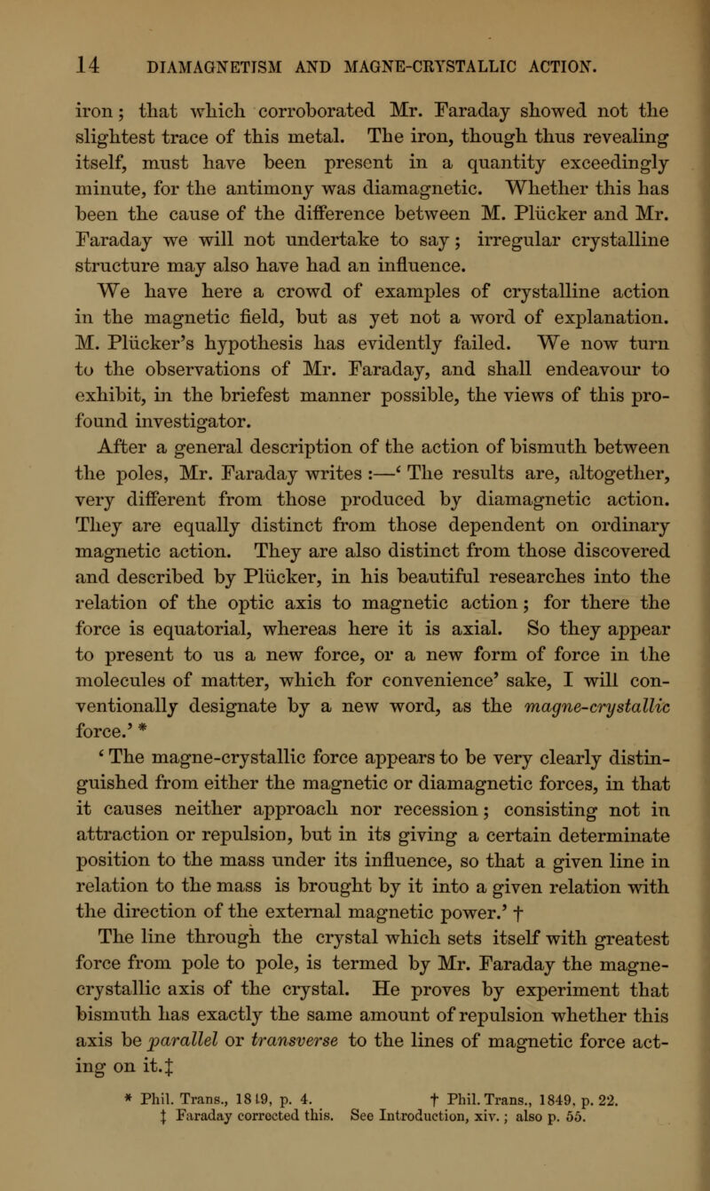 iron; that which corroborated Mr. Faraday showed not the slightest trace of this metal. The iron, though thus revealing itself, must have been present in a quantity exceedingly minute, for the antimony was diamagnetic. Whether this has been the cause of the difference between M. Pliicker and Mr. Faraday we will not undertake to say; irregular crystalline structure may also have had an influence. We have here a crowd of examples of crystalline action in the magnetic field, but as yet not a word of explanation. M. Pliicker's hypothesis has evidently failed. We now turn to the observations of Mr. Faraday, and shall endeavour to exhibit, in the briefest manner possible, the views of this pro- found investigator. After a general description of the action of bismuth between the poles, Mr. Faraday writes :—' The results are, altogether, very different from those produced by diamagnetic action. They are equally distinct from those dependent on ordinary magnetic action. They are also distinct from those discovered and described by Pliicker, in his beautiful researches into the relation of the optic axis to magnetic action; for there the force is equatorial, whereas here it is axial. So they appear to present to us a new force, or a new form of force in the molecules of matter, which for convenience' sake, I will con- ventionally designate by a new word, as the magne-crystallic force.' * ' The magne-crystallic force appears to be very clearly distin- guished from either the magnetic or diamagnetic forces, in that it causes neither approach nor recession; consisting not in attraction or repulsion, but in its giving a certain determinate position to the mass under its influence, so that a given line in relation to the mass is brought by it into a given relation with the direction of the external magnetic power.' f The line through the crystal which sets itself with greatest force from pole to pole, is termed by Mr. Faraday the magne- crystallic axis of the crystal. He proves by experiment that bismuth has exactly the same amount of repulsion whether this axis be parallel or transverse to the lines of magnetic force act- ing on it. J * Phil. Trans., 1819, p. 4. f Phil. Trans., 1849, p. 22. | Faraday corrected this. See Introduction, xiv.; also p. 55.