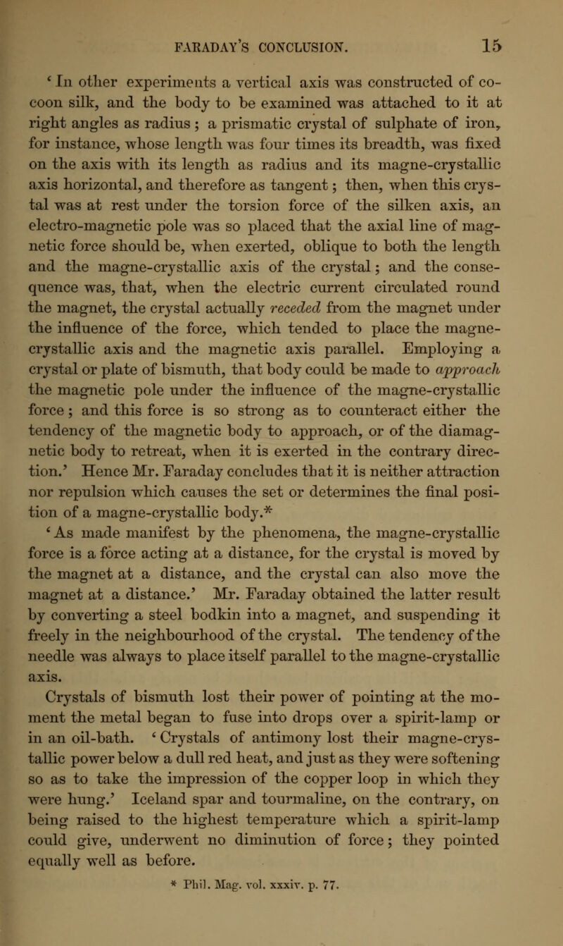 ' In other experiments a vertical axis was constructed of co- coon silk, and the body to be examined was attached to it at right angles as radius ; a prismatic crystal of sulphate of iron,, for instance, whose length was four times its breadth, was fixed on the axis with its length as radius and its magne-crystallic axis horizontal, and therefore as tangent; then, when this crys- tal was at rest under the torsion force of the silken axis, an electro-magnetic pole was so placed that the axial line of mag- netic force should be, when exerted, oblique to both the length and the magne-crystallic axis of the crystal; and the conse- quence was, that, when the electric current circulated round the magnet, the crystal actually receded from the magnet under the influence of the force, which tended to place the magne- crystallic axis and the magnetic axis parallel. Employing a crystal or plate of bismuth, that body could be made to approach the magnetic pole under the influence of the magne-crystallic force; and this force is so strong as to counteract either the tendency of the magnetic body to approach, or of the diamag- netic body to retreat, when it is exerted in the contrary direc- tion.' Hence Mr. Faraday concludes that it is neither attraction nor repulsion which causes the set or determines the final posi- tion of a magne-crystallic body.* ' As made manifest by the phenomena, the magne-crystallic force is a force acting at a distance, for the crystal is moved by the magnet at a distance, and the crystal can also move the magnet at a distance.' Mr. Faraday obtained the latter result by converting a steel bodkin into a magnet, and suspending it freely in the neighbourhood of the crystal. The tendency of the needle was always to place itself parallel to the magne-crystallic axis. Crystals of bismuth lost their power of pointing at the mo- ment the metal began to fuse into drops over a spirit-lamp or in an oil-bath. ' Crystals of antimony lost their magne-crys- tallic power below a dull red heat, and just as they were softening so as to take the impression of the copper loop in which they were hung.' Iceland spar and tourmaline, on the contrary, on being raised to the highest temperature which a spirit-lamp could give, underwent no diminution of force; they pointed equally well as before. * Phil. Mag. vol. xxxiv. p. 77.