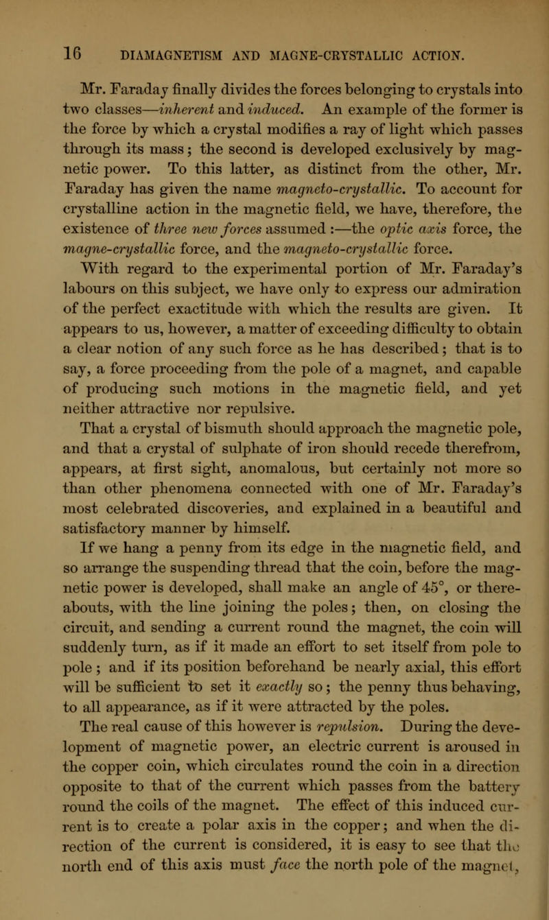 Mr. Faraday finally divides the forces belonging to crystals into two classes—inherent and induced. An example of the former is the force by which a crystal modifies a ray of light which passes through its mass; the second is developed exclusively by mag- netic power. To this latter, as distinct from the other, Mr. Faraday has given the name magneto-cry stallic. To account for crystalline action in the magnetic field, we have, therefore, the existence of three new forces assumed :—the optic axis force, the magne-crystallic force, and the magneto-cry stallic force. With regard to the experimental portion of Mr. Faraday's labours on this subject, we have only to express our admiration of the perfect exactitude with which the results are given. It appears to us, however, a matter of exceeding difficulty to obtain a clear notion of any such force as he has described; that is to say, a force proceeding from the pole of a magnet, and capable of producing such motions in the magnetic field, and yet neither attractive nor repulsive. That a crystal of bismuth should approach the magnetic pole, and that a crystal of sulphate of iron should recede therefrom, appears, at first sight, anomalous, but certainly not more so than other phenomena connected with one of Mr. Faraday's most celebrated discoveries, and explained in a beautiful and satisfactory manner by himself. If we hang a penny from its edge in the magnetic field, and so arrange the suspending thread that the coin, before the mag- netic power is developed, shall make an angle of 45°, or there- abouts, with the line joining the poles; then, on closing the circuit, and sending a current round the magnet, the coin will suddenly turn, as if it made an effort to set itself from pole to pole ; and if its position beforehand be nearly axial, this effort will be sufficient to set it exactly so; the penny thus behaving, to all appearance, as if it were attracted by the poles. The real cause of this however is repulsion. During the deve- lopment of magnetic power, an electric current is aroused in the copper coin, which circulates round the coin in a direction opposite to that of the current which passes from the batters round the coils of the magnet. The effect of this induced cur- rent is to create a polar axis in the copper; and when the di- rection of the current is considered, it is easy to see that tho north end of this axis must face the north pole of the magnet.