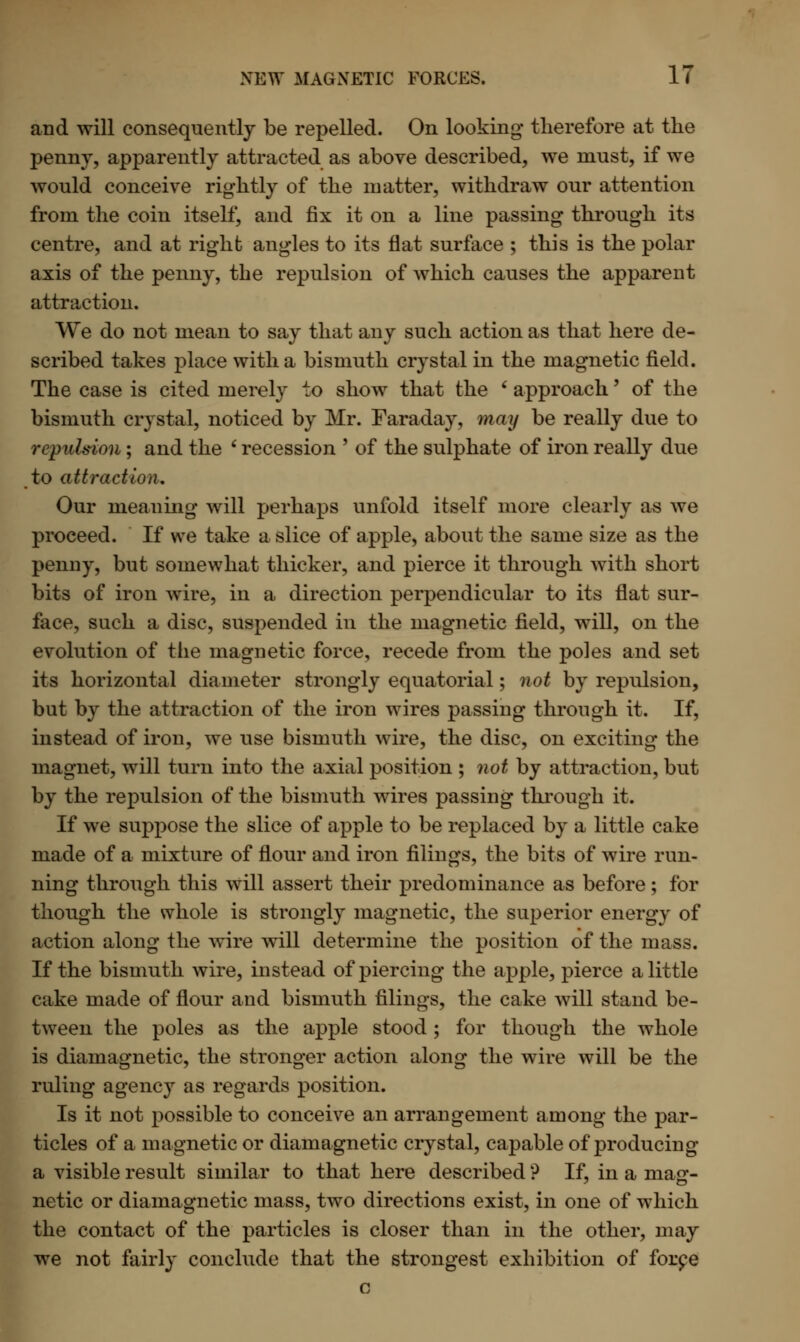 and will consequently be repelled. On looking- therefore at the penny, apparently attracted as above described, we must, if we would conceive rightly of the matter, withdraw our attention from the coin itself, and fix it on a line passing through its centre, and at right angles to its flat surface ; this is the polar axis of the penny, the repulsion of which causes the apparent attraction. We do not mean to say that any such action as that here de- scribed takes place with a bismuth crystal in the magnetic field. The case is cited merely to show that the ' approach' of the bismuth crystal, noticed by Mr. Faraday, may be really due to repulsion; and the ' recession ' of the sulphate of iron really due to attraction. Our meaning will perhaps unfold itself more clearly as we proceed. If we take a slice of apple, about the same size as the penny, but somewhat thicker, and pierce it through with short bits of iron wire, in a direction perpendicular to its flat sur- face, such a disc, suspended in the magnetic field, will, on the evolution of the magnetic force, recede from the poles and set its horizontal diameter strongly equatorial; not by repulsion, but by the attraction of the iron wires passing through it. If, instead of iron, we use bismuth wire, the disc, on exciting the magnet, will turn into the axial position ; not by attraction, but by the repulsion of the bismuth wires passing through it. If we suppose the slice of apple to be replaced by a little cake made of a mixture of flour and iron filings, the bits of wire run- ning through this will assert their predominance as before; for though the whole is strongly magnetic, the superior energy of action along the wire will determine the position of the mass. If the bismuth wire, instead of piercing the apple, pierce a little cake made of flour and bismuth filings, the cake will stand be- tween the poles as the apple stood; for though the whole is diamagnetic, the stronger action along the wire will be the ruling agency as regards position. Is it not possible to conceive an arrangement among the par- ticles of a magnetic or diamagnetic crystal, capable of producing a visible result similar to that here described ? If, in a macr- netic or diamagnetic mass, two directions exist, in one of which the contact of the particles is closer than in the other, may we not fairly conclude that the strongest exhibition of force c
