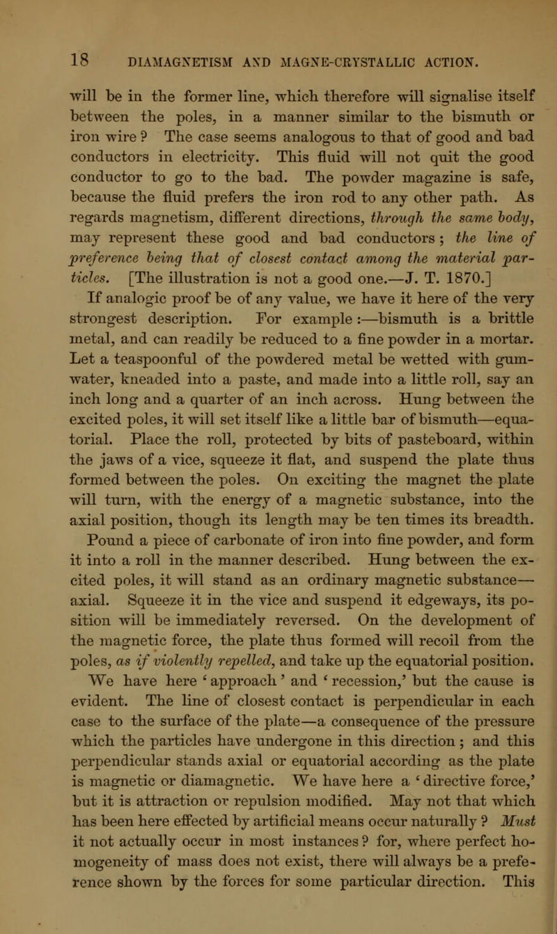 will be in the former line, which therefore will signalise itself between the poles, in a manner similar to the bismnth or iron wire ? The case seems analogous to that of good and bad conductors in electricity. This fluid will not quit the good conductor to go to the bad. The powder magazine is safe, because the fluid prefers the iron rod to any other path. As regards magnetism, different directions, through the same body, may represent these good and bad conductors; the line of preference being that of closest contact among the material par- ticles. [The illustration is not a good one.—J. T. 1870.] If analogic proof be of any value, we have it here of the very strongest description. For example :—bismuth is a brittle metal, and can readily be reduced to a fine powder in a mortar. Let a teaspoonful of the powdered metal be wetted with gum- water, kneaded into a paste, and made into a little roll, say an inch long and a quarter of an inch across. Hung between the excited poles, it will set itself like a little bar of bismuth—equa- torial. Place the roll, protected by bits of pasteboard, within the jaws of a vice, squeeze it flat, and suspend the plate thus formed between the poles. On exciting the magnet the plate will turn, with the energy of a magnetic substance, into the axial position, though its length may be ten times its breadth. Pound a piece of carbonate of iron into fine powder, and form it into a roll in the manner described. Hung between the ex- cited poles, it will stand as an ordinary magnetic substance— axial. Squeeze it in the vice and suspend it edgeways, its po- sition will be immediately reversed. On the development of the magnetic force, the plate thus formed will recoil from the poles, as if violently repelled, and take up the equatorial position. We have here s approach' and ' recession/ but the cause is evident. The line of closest contact is perpendicular in each case to the surface of the plate—a consequence of the pressure which the particles have undergone in this direction ; and this perpendicular stands axial or equatorial according as the plate is magnetic or diamagnetic. We have here a * directive force,' but it is attraction or repulsion modified. May not that which has been here effected by artificial means occur naturally ? Must it not actually occur in most instances ? for, where perfect ho- mogeneity of mass does not exist, there will always be a prefe- rence shown by the forces for some particular direction. This