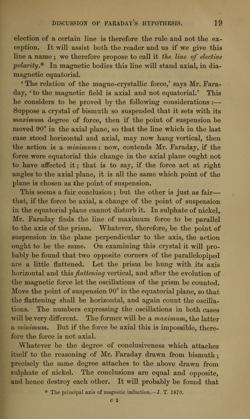 election of a certain line is therefore the rule and not the ex- ception. It will assist both the reader and us if we give this line a name ; we therefore propose to call it the line of elective polarity * In magnetic bodies this line will stand axial, in dia- magnetic equatorial. ' The relation of the magne-crystallic force,' says Mr. Fara- day, ' to the magnetic field is axial and not equatorial.' This he considers to be proved by the following considerations :— Suppose a crystal of bismuth so suspended that it sets with its maximum degree of force, then if the point of suspension be moved 90° in the axial plane, so that the line which in the last case stood horizontal and axial, may now hang vertical, then the action is a minimum: now, contends Mr. Faraday, if the force were equatorial this change in the axial plane ought not to have affected it; that is to say, if the force act at right angles to the axial plane, it is all the same which point of the plane is chosen as the point of suspension. This seems a fair conclusion ; but the other is just as fair— that, if the force be axial, a change of the point of suspension in the equatorial plane cannot disturb it. In sulphate of nickel, Mr. Faraday finds the line of maximum force to be parallel to the axis of the prism. Whatever, therefore, be the point of suspension in the plane perpendicular to the axis, the action ought to be the same, On examining this crystal it will pro- bably be found that two opposite corners of the parallelopiped are a little flattened. Let the prism be hung with its axis horizontal and this flattening vertical, and after the evolution of the magnetic force let the oscillations of the prism be counted. Move the point of suspension 90° in the equatorial plane, so that the flattening shall be horizontal, and again count the oscilla- tions. The numbers expressing the oscillations in both cases will be very different. The former will be a maximum, the latter a minimum. But if the force be axial this is impossible, there- fore the force is not axial. Whatever be the degree of conclusiveness which attaches itself to the reasoning of Mr. Faraday drawn from bismuth; precisely the same degree attaches to the above drawn from sulphate of nickel. The conclusions are equal and opposite, and hence destroy each other. It will probably be found that * The principal axis of magnetic induction.—J. T. 1870. c 2