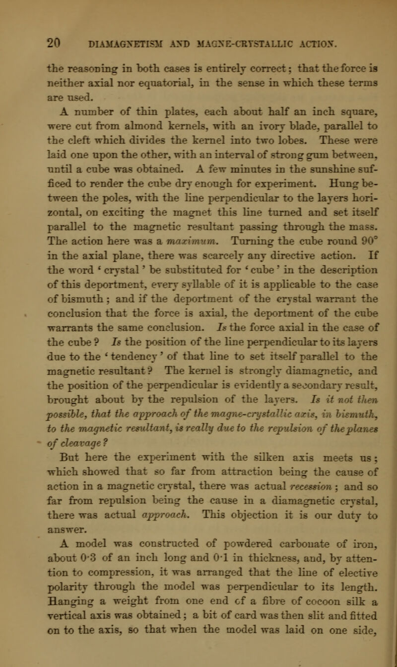 the reasoning in both ntirely correct; that the force is neither axial nor equatorial, in the sense in which these terms are used. A number of thin pi ach about half an inch square, re cut from almond kernels, with an ivory blade, parallel to the cleft which divides the kernel into two lobes. These w- laid one upon the other, with an interval of strong gum between, until a cube was obtained, A few minutes in the sunshine suf- ficed to render the cube dry enough for experiment. Hung be- tween the poles, with the line perpendicular to the layers hori- zontal, on exciting the magnet this line turned and set itself parallel to the magnetic resultair ing through the mr The action here was a wwurimum. Turning the cube round i in the axial plane, there was scarcely any directive action. If the word ' crystal' be substituted for • cube' in the description of this deportment, every syllable of it is applicable to the c of bismuth: and if the deportment of the crystal warrant the conclusion that the force is axial, the deportment of the cube warrants the same conclusion. Is the force axial in the case of the cube ? Is the position of the line perpendicular to its layers due to the ' tendency' of that line to set itself parallel to the magnetic resultant'? The kernel is strongly diamagnetic, and the position of the perpendicular is evidently a secondary result, brought about by the repulsion of the layers. Is it not i possible, that the approach of the mo.gne-crystaU.ic to the mo exultant, is really due to th: of the planes of cleavage ? But here the experiment with the silken axis meets us : which showed that so far from attraction beinsr the cause of action in a magnetic crystal, there was actual rece.?- md so far from repulsion being the cause in a diamagnetic crystal, there was actual approach. This objection it is our duty to answer. A model was constructed of powdered carbonate of iron, about 03 of an inch long and 0-1 in thickness, and, by atten- tion to compression, it was arranged that the line of elective polarity through the model was perpendicular to its length. Hanging a weight from one end cf a fibre of cocoon silk a vertical axis was obtained; a bit of card was then slit and fitted on to the axis, so that when the model was laid on one side,