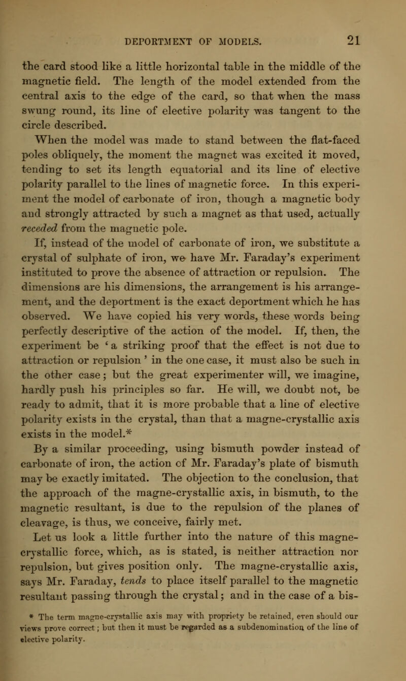the card stood like a little horizontal table in the middle of the magnetic field. The length of the model extended from the central axis to the edge of the card, so that when the mass swung round, its line of elective polarity was tangent to the circle described. When the model was made to stand between the flat-faced poles obliquely, the moment the magnet was excited it moved, tending to set its length equatorial and its line of elective polarity parallel to the lines of magnetic force. In this experi- ment the model of carbonate of iron, though a magnetic body and strongly attracted by such a magnet as that used, actually receded from the magnetic pole. If, instead of the model of carbonate of iron, we substitute a crystal of sulphate of iron, we have Mr. Faraday's experiment instituted to prove the absence of attraction or repulsion. The dimensions are his dimensions, the arrangement is his arrange- ment, and the deportment is the exact deportment which he has observed. We have copied his very words, these words being perfectly descriptive of the action of the model. If, then, the experiment be ' a striking proof that the effect is not due to attraction or repulsion ' in the one case, it must also be such in the other case; but the great experimenter will, we imagine, hardly push his principles so far. He will, we doubt not, be ready to admit, that it is more probable that a line of elective polarity exists in the crystal, than that a magne-crystallic axis exists in the model.* By a similar proceeding, using bismuth powder instead of carbonate of iron, the action of Mr. Faraday's plate of bismuth may be exactly imitated. The objection to the conclusion, that the approach of the magne-crystallic axis, in bismuth, to the magnetic resultant, is due to the repulsion of the planes of cleavage, is thus, we conceive, fairly met. Let us look a little further into the nature of this magne- crystallic force, which, as is stated, is neither attraction nor repulsion, but gives position only. The magne-crystallic axis, says Mr. Faraday, tends to place itself parallel to the magnetic resultant passing through the crystal; and in the case of a bis- * The term magne-crystallic axis may with propriety be retained, even should our views prove correct; but then it must be regarded as a subdenomination of the line of elective polarity.