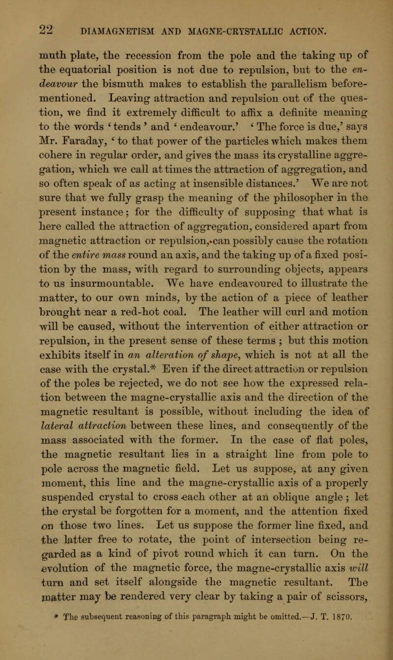 inuth plate, the recession from the pole and the taking up of the equatorial position is not due to repulsion, but to the en- deavour the bismuth makes to establish the parallelism before- mentioned. Leaving attraction and repulsion out of the ques- tion, we find it extremely difficult to affix a definite meaning to the words 6 tends ' and ' endeavour.' ' The force is due,' says Mr. Faraday, ' to that power of the particles which makes them cohere in regular order, and gives the mass its crystalline aggre- gation, which we call at times the attraction of aggregation, and so often speak of as acting at insensible distances.' We are not sure that we fully grasp the meaning of the philosopher in the present instance; for the difficulty of supposing that what is here called the attraction of aggregation, considered apart from magnetic attraction or repulsion,.can possibly cause the rotation of the entire mass round an axis, and the taking up of a fixed posi- tion by the mass, with regard to surrounding objects, appears to us insurmountable. We have endeavoured to illustrate the matter, to our own minds, by the action of a piece of leather brought near a red-hot coal. The leather will curl and motion will be caused, without the intervention of either attraction or repulsion, in the present sense of these terms ; but this motion exhibits itself in an alteration of shape, which is not at all the case with the crystal.* Even if the direct attraction or repulsion of the poles be rejected, we do not see how the expressed rela- tion between the magne-crystallic axis and the direction of the magnetic resultant is possible, without including the idea of lateral attraction between these lines, and consequently of the mass associated with the former. In the case of flat poles, the magnetic resultant lies in a straight line from pole to pole across the magnetic field. Let us suppose, at any given moment, this line and the magne-crystallic axis of a properly suspended crystal to cross -each other at an oblique angle ; let the crystal be forgotten for a moment, and the attention fixed on those two lines. Let us suppose the former line fixed, and the l&tter free to rotate, the point of intersection being re- garded as a kind of pivot round which it can turn. On the evolution of the magnetic force, the magne-crystallic axis will turn and set itself alongside the magnetic resultant. The matter may be rendered very clear by taking a pair of scissors, * The subsequent reasoning of this paragraph might be omitted.—J. T. 1870.