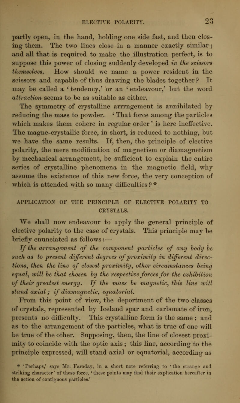partly open, in the hand, holding one side fast, and then clos- ing them. The two lines close in a manner exactly similar; and all that is required to make the illustration perfect, is to suppose this power of closing suddenly developed in the scissors themselves. How should we name a power resident in the scissors and capable of thus drawing the blades together 9 It may be called a ' tendency,' or an * endeavour,5 but the word attraction seems to be as suitable as either. The symmetry of crystalline arrrngement is annihilated by reducing the mass to powder. * That force among the particles which makes them cohere in regular order' is here ineffective. The magne-crystallic force, in short, is reduced to nothing, but we have the same results. If, then, the principle of elective polarity, the mere modification of magnetism or diamagnetism by mechanical arrangement, be sufficient to explain the entire series of crystalline phenomena in the magnetic field, why assume the existence of this new force, the very conception of which is attended with so many difficulties ? * APPLICATION OF THE PRINCIPLE OF ELECTIVE POLARITY TO CRYSTALS. We shall now endeavour to apply the general principle of elective polarity to the case of crystals. This principle may be briefly enunciated as follows :— If the arrangement of the component particles of any body be such as to present different degrees of proximity in different direc- tions, then the line of closest proximity, other circumstances being equal, will be that chosen by the respective forces for the exhibition of their greatest energy. If the mass be magnetic, this line will stand axial; if diamagnetic, equatorial. From this point of view, the deportment of the two classes of crystals, represented by Iceland spar and carbonate of iron, presents no difficulty. This crystalline form is the same : and as to the arrangement of the particles, what is true of one will be true of the other. Supposing, then, the line of closest proxi- mity to coincide with the optic axis; this line, according to the principle expressed, will stand axial or equatorial, according as * 'Perhaps,' says Mr. Faraday, in a short note referring to 'the strange and striking character' of these force, 'these points may find their explication hereafter in the action of contiguous particles.'