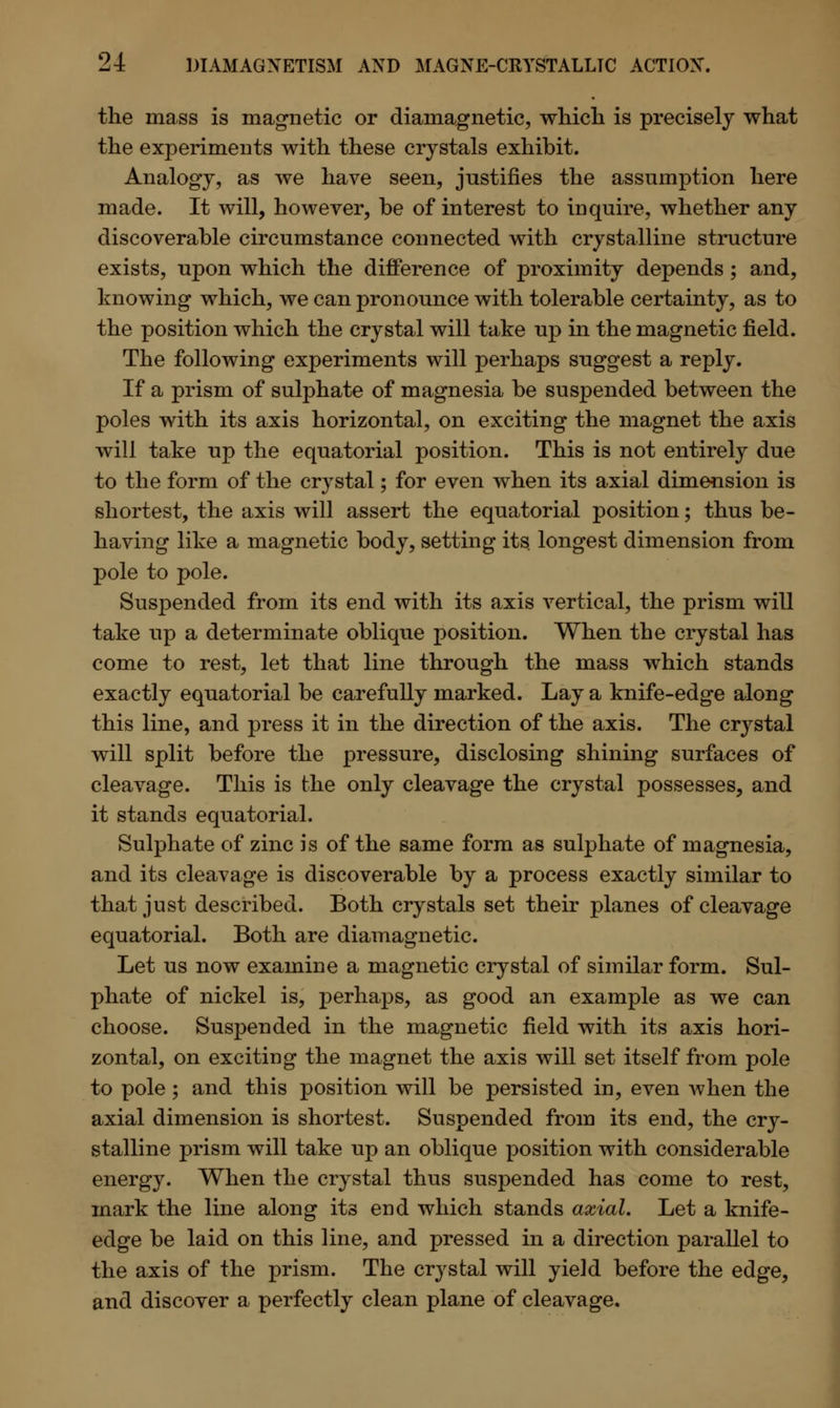 the mass is magnetic or diamagnetic, which is precisely what the experiments with these crystals exhibit. Analogy, as we have seen, justifies the assumption here made. It will, however, be of interest to inquire, whether any discoverable circumstance connected with crystalline structure exists, upon which the difference of proximity depends; and, knowing which, we can pronounce with tolerable certainty, as to the position which the crystal will take up in the magnetic field. The following experiments will perhaps suggest a reply. If a prism of sulphate of magnesia be suspended between the poles with its axis horizontal, on exciting the magnet the axis will take up the equatorial position. This is not entirely due to the form of the crystal; for even when its axial dimension is shortest, the axis will assert the equatorial position; thus be- having like a magnetic body, setting its longest dimension from pole to pole. Suspended from its end with its axis vertical, the prism will take up a determinate oblique position. When the crystal has come to rest, let that line through the mass which stands exactly equatorial be carefully marked. Lay a knife-edge along this line, and press it in the direction of the axis. The crystal will split before the pressure, disclosing shining surfaces of cleavage. This is the only cleavage the crystal possesses, and it stands equatorial. Sulphate of zinc is of the same form as sulphate of magnesia, and its cleavage is discoverable by a process exactly similar to that just described. Both crystals set their planes of cleavage equatorial. Both are diamagnetic. Let us now examine a magnetic crystal of similar form. Sul- phate of nickel is, perhaps, as good an example as we can choose. Suspended in the magnetic field with its axis hori- zontal, on exciting the magnet the axis will set itself from pole to pole; and this position will be persisted in, even when the axial dimension is shortest. Suspended from its end, the cry- stalline prism will take up an oblique position with considerable energy. When the crystal thus suspended has come to rest, mark the line along its end which stands axial. Let a knife- edge be laid on this line, and pressed in a direction parallel to the axis of the prism. The crystal will yield before the edge, and discover a perfectly clean plane of cleavage.