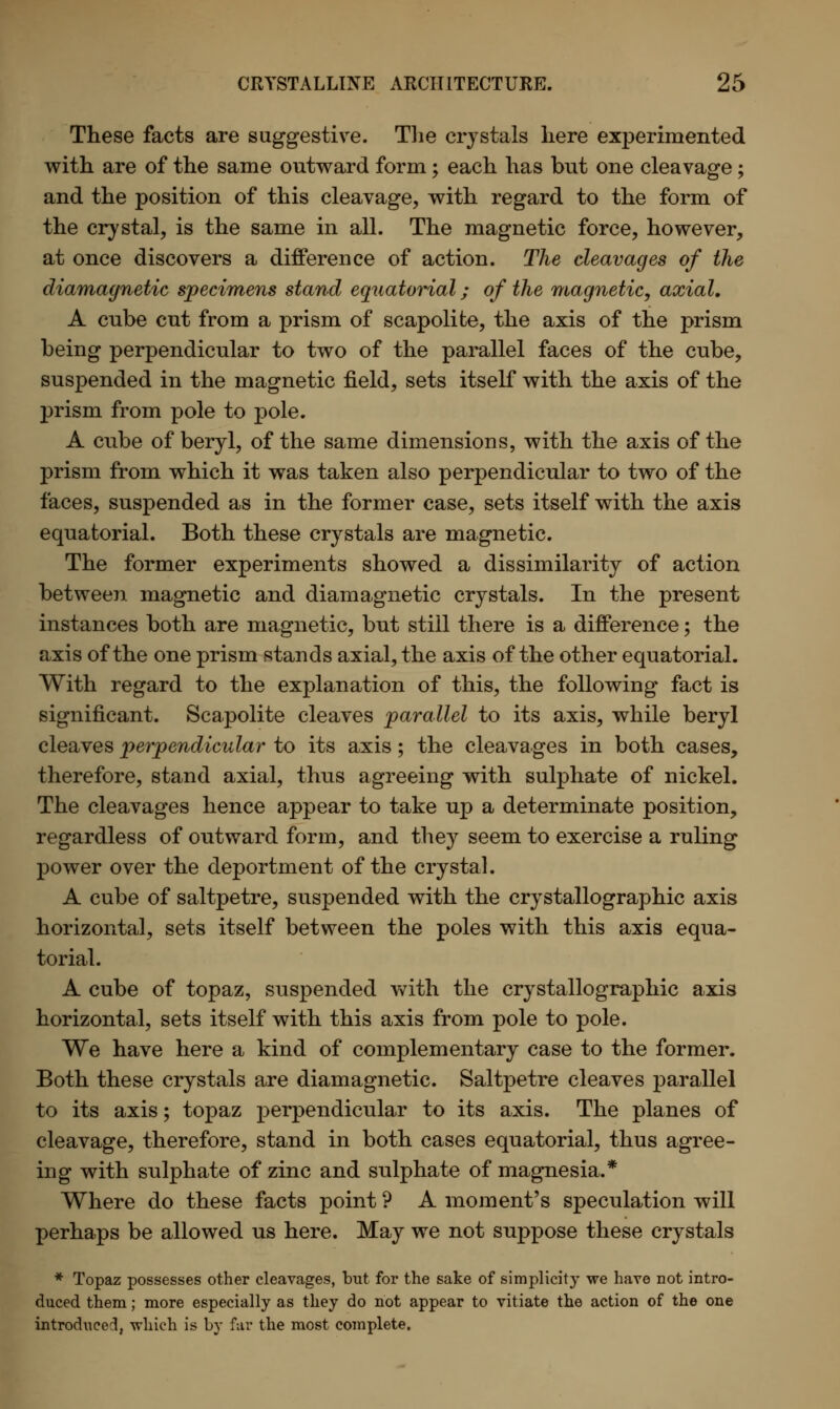 These facts are suggestive. The crystals here experimented with are of the same outward form ; each has but one cleavage ; and the position of this cleavage, with regard to the form of the crystal, is the same in all. The magnetic force, however, at once discovers a difference of action. The cleavages of the diamagnetic specimens stand equatorial; of the magnetic, axial. A cnbe cut from a prism of scapolifce, the axis of the prism being perpendicular to two of the parallel faces of the cube, suspended in the magnetic field, sets itself with the axis of the prism from pole to pole. A cube of beryl, of the same dimensions, with the axis of the prism from which it was taken also perpendicular to two of the faces, suspended as in the former case, sets itself with the axis equatorial. Both these crystals are magnetic. The former experiments showed a dissimilarity of action between magnetic and diamagnetic crystals. In the present instances both are magnetic, but still there is a difference; the axis of the one prism stands axial, the axis of the other equatorial. With regard to the explanation of this, the following fact is significant. Scapolite cleaves parallel to its axis, while beryl cleaves perpendicular to its axis; the cleavages in both cases, therefore, stand axial, thus agreeing with sulphate of nickel. The cleavages hence appear to take up a determinate position, regardless of outward form, and they seem to exercise a ruling power over the deportment of the crystal. A cube of saltpetre, suspended with the crystallographic axis horizontal, sets itself between the poles with this axis equa- torial. A cube of topaz, suspended with the crystallographic axis horizontal, sets itself with this axis from pole to pole. We have here a kind of complementary case to the former. Both these crystals are diamagnetic. Saltpetre cleaves parallel to its axis; topaz perpendicular to its axis. The planes of cleavage, therefore, stand in both cases equatorial, thus agree- ing with sulphate of zinc and sulphate of magnesia.* Where do these facts point ? A moment's speculation will perhaps be allowed us here. May we not suppose these crystals * Topaz possesses other cleavages, but for the sake of simplicity we have not intro- duced them; more especially as they do not appear to vitiate the action of the one introduced, which is by far the most complete.