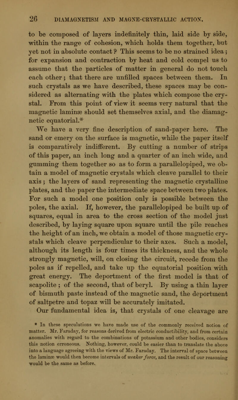 to be composed of layers indefinitely thin, laid side by side, within the range of cohesion, which holds them together, but yet not in absolute contact ? This seems to be no strained idea; for expansion and contraction by heat and cold compel us to assume that the particles of matter in general do not touch each other; that there are unfilled spaces between them. In such crystals as we have described, these spaces may be con- sidered as alternating with the plates which compose the cry- stal. From this point of view it seems very natural that the magnetic laminae should set themselves axial, and the diamag- netic equatorial.* We have a very fine description of sand-paper here. The sand or emery on the surface is magnetic, while the paper itself is comparatively indifferent. By cutting a number of strips of this paper, an inch long and a quarter of an inch wide, and gumming them together so as to form a parallelopiped, we ob- tain a model of magnetic crystals which cleave parallel to their axis; the layers of sand representing the magnetic crystalline plates, and the paper the intermediate space between two plates. For such a model one position only is possible between the poles, the axial. If, however, the parallelopiped be built up of squares, equal in area to the cross section of the model just described, by laying square upon square until the pile reaches the height of an inch, we obtain a model of those magnetic cry- stals which cleave perpendicular to their axes. Such a model, although its length is four times its thickness, and the whole strongly magnetic, will, on closing the circuit, recede from the poles as if repelled, and take up the equatorial position with great energy. The deportment of the first model is that of scapolite ; of the second, that of beryl. By using a thin layer of bismuth paste instead of the magnetic sand, the deportment of saltpetre and topaz will be accurately imitated. Our fundamental idea is, that cr}Tstals of one cleavage are * In these speculations we hare made use of the commonly received notion of matter. Mr. Faraday, for reasons derived from electric conductibility, and from certain anomalies with regard to the combinations of potassium and other bodies, considers this notion erroneous. Nothing, however, could be easier than to translate the above into a language agreeing with the views of Mr. Faraday. The interval of space between the laminoe would then become intervals of weaker force, and the result of our reasoning would be the same as before.