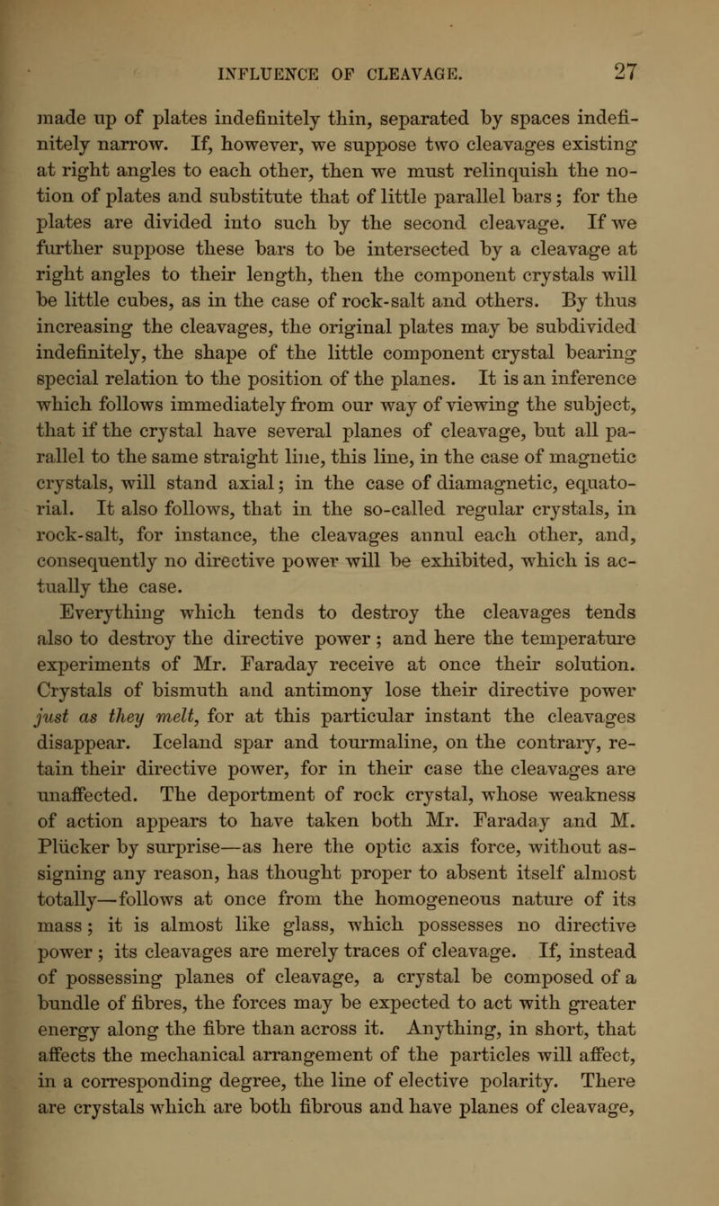 made up of plates indefinitely thin, separated by spaces indefi- nitely narrow. If, however, we suppose two cleavages existing at right angles to each other, then we must relinquish the no- tion of plates and substitute that of little parallel bars; for the plates are divided into such by the second cleavage. If we further suppose these bars to be intersected by a cleavage at right angles to their length, then the component crystals will be little cubes, as in the case of rock-salt and others. By thus increasing the cleavages, the original plates may be subdivided indefinitely, the shape of the little component crystal bearing special relation to the position of the planes. It is an inference which follows immediately from our way of viewing the subject, that if the crystal have several planes of cleavage, but all pa- rallel to the same straight line, this line, in the case of magnetic crystals, will stand axial; in the case of diamagnetic, equato- rial. It also follows, that in the so-called regular crystals, in rock-salt, for instance, the cleavages annul each other, and, consequently no directive power will be exhibited, which is ac- tually the case. Everything which tends to destroy the cleavages tends also to destroy the directive power; and here the temperature experiments of Mr. Faraday receive at once their solution. Crystals of bismuth and antimony lose their directive power just as they melt, for at this particular instant the cleavages disappear. Iceland spar and tourmaline, on the contrary, re- tain their directive power, for in their case the cleavages are unaffected. The deportment of rock crystal, whose weakness of action appears to have taken both Mr. Faraday and M. Pliicker by surprise—as here the optic axis force, without as- signing any reason, has thought proper to absent itself almost totally—follows at once from the homogeneous nature of its mass; it is almost like glass, which possesses no directive power ; its cleavages are merely traces of cleavage. If, instead of possessing planes of cleavage, a crystal be composed of a bundle of fibres, the forces may be expected to act with greater energy along the fibre than across it. Anything, in short, that affects the mechanical arrangement of the particles will affect, in a corresponding degree, the line of elective polarity. There are crystals which are both fibrous and have planes of cleavage,