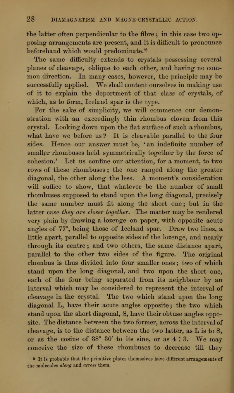 the latter often perpendicular to the fibre ; in this case two op- posing arrangements are present, and it is difficult to pronounce beforehand which would predominate.* The same difficulty extends to crystals possessing several planes of cleavage, oblique to each other, and having no com- mon direction. In many cases, however, the principle may be successfully applied. We shall content ourselves in making use of it to explain the deportment of that class of crystals, of which, as to form, Iceland spar is the type. For the sake of simplicity, we will commence our demon- stration with an exceedingly thin rhombus cloven from this crystal. Looking down upon the flat surface of such a rhombus, what have we before us ? It is cleavable parallel to the four sides. Hence our answer must be, ' an indefinite number of smaller rhombuses held symmetrically together by the force of cohesion.' Let us confine our attention, for a moment, to two rows of these rhombuses ; the one ranged along the greater diagonal, the other along the less. A moment's consideration will suffice to show, that whatever be the number of small rhombuses supposed to stand upon the long diagonal, precisely the same number must fit along the short one; but in the latter case they are closer together. The matter may be rendered very plain by drawing a lozenge on paper, with opposite acute angles of 77°, being those of Iceland spar. Draw two lines, a little apart, parallel to opposite sides of the lozenge, and nearly through its centre ; and two others, the same distance apart, parallel to the other two sides of the figure. The original rhombus is thus divided into four smaller ones; two of which stand upon the long diagonal, and two upon the short one, each of the four being separated from its neighbour by an interval which may be considered to represent the interval of cleavage in the crystal. The two which stand upon the long diagonal L, have their acute angles opposite; the two which stand upon the short diagonal, S, have their obtuse angles oppo- site. The distance between the two former, across the interval of cleavage, is to the distance between the two latter, as L is to S, or as the cosine of 38° 30' to its sine, or as 4 : 3. We may conceive the size of these rhombuses to decrease till they * It is probable that the primitive plates themselves have different arrangements of the molecules along and across them.