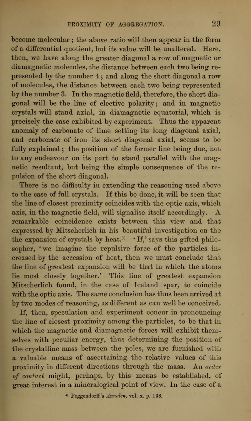 become molecular; the above ratio will then appear in the form of a differential quotient, but its value will be unaltered. Here, then, we have along* the greater diagonal a row of magnetic or diamagnetic molecules, the distance between each two being re- presented by the number 4; and along the short diagonal a row of molecules, the distance between each two being represented by the number 3. In the magnetic field, therefore, the short dia- gonal will be the line of elective polarity; and in magnetic crystals will stand axial, in diamagnetic equatorial, which is precisely the case exhibited by experiment. Thus the apparent anomaly of carbonate of lime setting its long diagonal axial, and carbonate of iron its short diagonal axial, seems to be fully explained ; the position of the former line being due, not to any endeavour on its part to stand parallel with the mag- netic resultant, but being the simple consequence of the re- pulsion of the short diagonal. There is no difficulty in extending the reasoning used above to the case of full crystals. If this be done, it will be seen that the line of closest proximity coincides with the optic axis, which axis, in the magnetic field, will signalise itself accordingly. A remarkable coincidence exists between this view and that expressed by Mitscherlich in his beautiful investigation on the the expansion of crystals by heat.~x~ ' If,' says this gifted philo- sopher, 'we imagine the repulsive force of the particles in- creased by the accession of heat, then we must conclude that the line of greatest expansion will be that in which the atoms lie most closely together.' This line of greatest expansion Mitscherlich found, in the case of Iceland spar, to coincide with the optic axis. The same conclusion has thus been arrived at by two modes of reasoning, as different as can well be conceived. If, then, speculation and experiment concur in pronouncing the line of closest proximity among the particles, to be that in which the magnetic and diamagnetic forces will exhibit them- selves with peculiar energy, thus determining the position of the crystalline mass between the poles, we are furnished with a valuable means of ascertaining the relative values of this proximity in different directions through the mass. An order of contact might, perhaps, by this means be established, of great interest in a mineralogical point of view. In the case of a