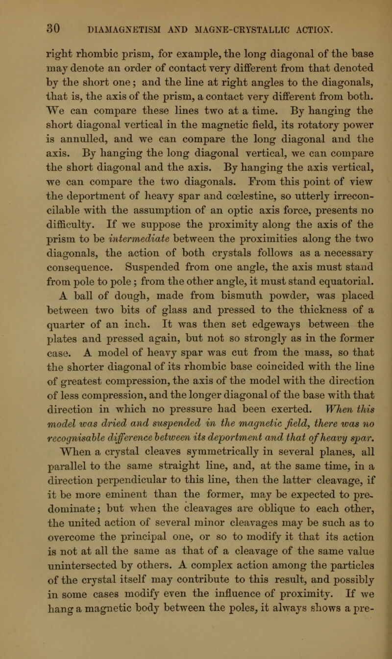 right rhombic prism, for example, the long diagonal of the base may denote an order of contact very different from that denoted by the short one; and the line at right angles to the diagonals, that is, the axis of the prism, a contact very different from both. We can compare these lines two at a time. By hanging the short diagonal vertical in the magnetic field, its rotatory power is annulled, and we can compare the long diagonal and the axis. By hanging the long diagonal vertical, we can compare the short diagonal and the axis. By hanging the axis vertical, we can compare the two diagonals. From this point of view the deportment of heavy spar and coelestine, so utterly irrecon- cilable with the assumption of an optic axis force, presents no difficulty. If we suppose the proximity along the axis of the prism to be intermediate between the proximities along the two diagonals, the action of both crystals follows as a necessary consequence. Suspended from one angle, the axis must stand from pole to pole ; from the other angle, it must stand equatorial. A ball of dough, made from bismuth powder, was placed between two bits of glass and pressed to the thickness of a quarter of an inch. It was then set edgeways between the plates and pressed again, but not so strongly as in the former case. A model of heavy spar was cut from the mass, so that the shorter diagonal of its rhombic base coincided with the line of greatest compression, the axis of the model with the direction of less compression, and the longer diagonal of the base with that direction in which no pressure had been exerted. When this model was dried and suspended in the magnetic field, there was no recognisable difference between its deportment and that of heavy spar. When a crystal cleaves symmetrically in several planes, all parallel to the same straight line, and, at the same time, in a direction perpendicular to this line, then the latter cleavage, if it be more eminent than the former, may be expected to pre- dominate; but when the cleavages are oblique to each other, the united action of several minor cleavages may be such as to overcome the principal one, or so to modify it that its action is not at all the same as that of a cleavage of the same value unintersected by others. A complex action among the particles of the crystal itself may contribute to this result, and possibly in some cases modify even the influence of proximity. If we hang a magnetic body between the poles, it always shows a pre-
