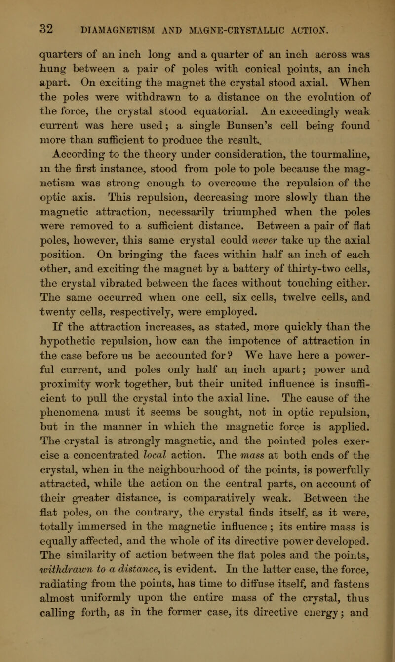 quarters of an inch long and a quarter of an inch, across was hung between a pair of poles with conical points, an inch apart. On exciting the magnet the crystal stood axial. When the poles were withdrawn to a distance on the evolution of the force, the crystal stood equatorial. An exceedingly weak current was here used; a single Bunsen's cell being found more than sufficient to produce the result.. According to the theory under consideration, the tourmaline, in the first instance, stood from pole to pole because the mag- netism was strong enough to overcome the repulsion of the optic axis. This repulsion, decreasing more slowly than the magnetic attraction, necessarily triumphed when the poles were removed to a sufficient distance. Between a pair of flat poles, however, this same crystal could never take up the axial position. On bringing the faces within half an inch of each other, and exciting the magnet by a battery of thirty-two cells, the crystal vibrated between the faces without touching either. The same occurred when one cell, six cells, twelve cells, and twenty cells, respectively, were employed. If the attraction increases, as stated, more quickly than the hypothetic repulsion, how can the impotence of attraction in the case before us be accounted for ? We have here a power- ful current, and poles only half an inch apart; power and proximity work together, but their united influence is insuffi- cient to pull the crystal into the axial line. The cause of the phenomena must it seems be sought, not in optic repulsion, but in the manner in which the magnetic force is applied. The crystal is strongly magnetic, and the pointed poles exer- cise a concentrated local action. The mass at both ends of the crystal, when in the neighbourhood of the points, is powerfully attracted, while the action on the central parts, on account of their greater distance, is comparatively weak. Between the flat poles, on the contrary, the crystal finds itself, as it were, totally immersed in the magnetic influence; its entire mass is equally affected, and the whole of its directive power developed. The similarity of action between the flat poles and the points, withdrawn to a distance, is evident. In the latter case, the force, radiating from the points, has time to diffuse itself, and fastens almost uniformly upon the entire mass of the crystal, thus calling forth, as in the former case, its directive energy; and