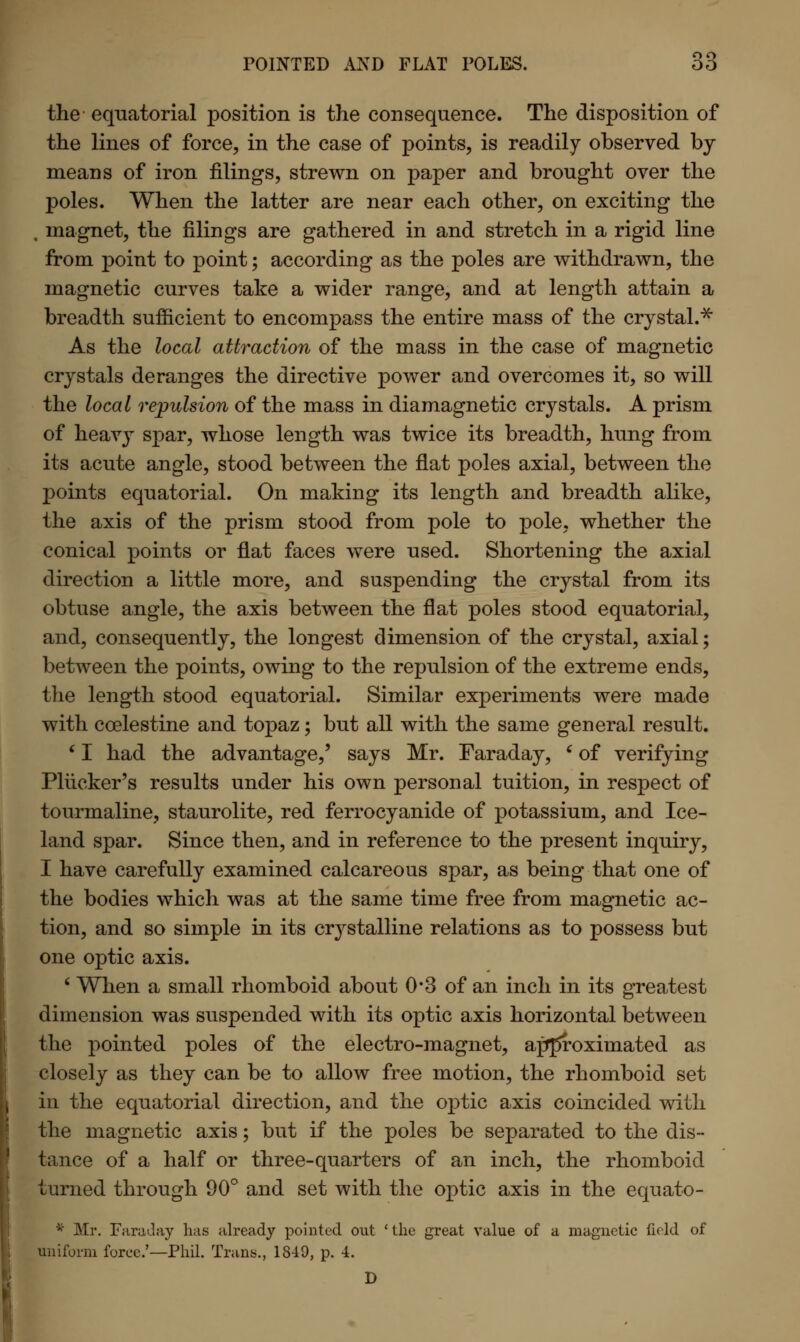 the equatorial position is the consequence. The disposition of the lines of force, in the case of points, is readily observed by means of iron filings, strewn on paper and brought over the poles. When the latter are near each other, on exciting the , magnet, the filings are gathered in and stretch in a rigid line from point to point; according as the poles are withdrawn, the magnetic curves take a wider range, and at length attain a breadth sufficient to encompass the entire mass of the crystal.* As the local attraction of the mass in the case of magnetic crystals deranges the directive power and overcomes it, so will the local repulsion of the mass in diamagnetic crystals. A prism of heavy spar, whose length was twice its breadth, hung from its acute angle, stood between the flat poles axial, between the points equatorial. On making its length and breadth alike, the axis of the prism stood from pole to pole, whether the conical points or flat faces were used. Shortening the axial direction a little more, and suspending the crystal from its obtuse angle, the axis between the flat poles stood equatorial, and, consequently, the longest dimension of the crystal, axial; between the points, owing to the repulsion of the extreme ends, the length stood equatorial. Similar experiments were made with ccelestine and topaz; but all with the same general result. ' I had the advantage,' says Mr. Faraday, e of verifying Pliicker's results under his own personal tuition, in respect of tourmaline, staurolite, red ferrocyanide of potassium, and Ice- land spar. Since then, and in reference to the present inquiry, I have carefully examined calcareous spar, as being that one of the bodies which was at the same time free from magnetic ac- tion, and so simple in its crystalline relations as to possess but one optic axis. ' When a small rhomboid about 0*3 of an inch in its greatest dimension was suspended with its optic axis horizontal between the pointed poles of the electro-magnet, approximated as closely as they can be to allow free motion, the rhomboid set in the equatorial direction, and the optic axis coincided with the magnetic axis; but if the poles be separated to the dis- tance of a half or three-quarters of an inch, the rhomboid turned through 90° and set with the optic axis in the equato- * Mr. Faraday has already pointed out 'the great value of a magnetic field of uniform force.'—Phil. Trans., 1849, p. 4. D