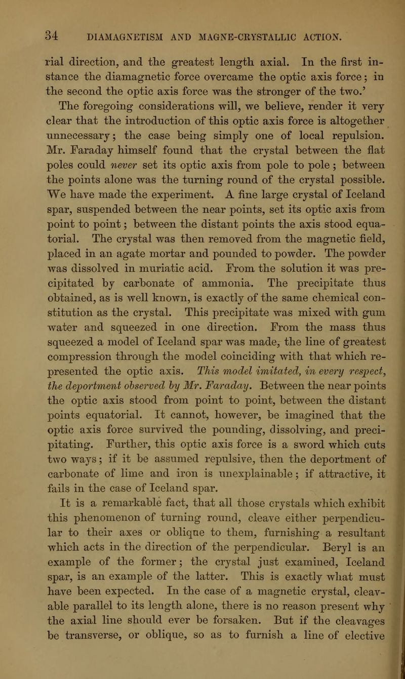 rial direction, and the greatest length axial. In the first in- stance the diamagnetic force overcame the optic axis force; in the second the optic axis force was the stronger of the two.' The foregoing considerations will, we believe, render it very clear that the introduction of this optic axis force is altogether unnecessary; the case being simply one of local repulsion. Mr. Faraday himself found that the crystal between the flat poles could never set its optic axis from pole to pole; between the points alone was the turning round of the crystal possible. We have made the experiment. A fine large crystal of Iceland spar, suspended between the near points, set its optic axis from point to point; between the distant points the axis stood equa- torial. The crystal was then removed from the magnetic field, placed in an agate mortar and pounded to powder. The powder was dissolved in muriatic acid. From the solution it was pre- cipitated by carbonate of ammonia. The precipitate thus obtained, as is well known, is exactly of the same chemical con- stitution as the crystal. This precipitate was mixed with gum water and squeezed in one direction. From the mass thus squeezed a model of Iceland spar was made, the line of greatest compression through the model coinciding with that which re- presented the optic axis. This model imitated, in every respect, the deportment observed by Mr. Faraday. Between the near points the optic axis stood from point to point, between the distant points equatorial. It cannot, however, be imagined that the optic axis force survived the pounding, dissolving, and preci- pitating. Further, this optic axis force is a sword which cuts two ways; if it be assumed repulsive, then the deportment of carbonate of lime and iron is unexplainable; if attractive, it fails in the case of Iceland spar. It is a remarkable fact, that all those crystals which exhibit this phenomenon of turning round, cleave either perpendicu- lar to their axes or oblique to them, furnishing a resultant which acts in the direction of the perpendicular. Beryl is an example of the former; the crystal just examined, Iceland spar, is an example of the latter. This is exactly what must have been expected. In the case of a magnetic crystal, cleav- able parallel to its length alone, there is no reason present why the axial line should ever be forsaken. But if the cleavages be transverse, or oblique, so as to furnish a line of elective