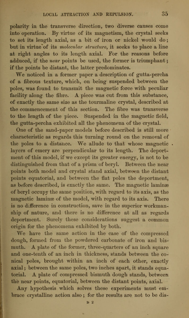 polarity in the transverse direction, two diverse causes come into operation. By virtue of its magnetism, the crystal seeks to set its length axial, as a bit of iron or nickel would do; but in virtue of its molecular structure, it seeks to place a line at right angles to its length axial. For the reasons before adduced, if the near points be used, the former is triumphant; if the points be distant, the latter predominates. We noticed in a former paper a description of gutta-percha of a fibrous texture, which, on being suspended between the poles, was found to transmit the magnetic force with peculiar facility along the fibre. A piece was cut from this substance, of exactly the same size as the tourmaline crystal, described at the commencement of this section. The fibre was transverse to the length of the piece. Suspended in the magnetic field, the gutta-percha exhibited all the phenomena of the crystal. One of the sand-paper models before described is still more characteristic as regards this turning round on the removal of the poles to a distance. We allude to that whose magnetic layers of emery are perpendicular to its length. The deport- ment of this model, if we except its greater energy, is not to be distinguished from that of a prism of beryl. Between the near points both model and crystal stand axial, between the distant points equatorial, and between the flat poles the deportment, as before described, is exactly the same. The magnetic laminae of beryl occupy the same position, with regard to its axis, as the magnetic laminae of the model, with regard to its axis. There is no difference in construction, save in the superior workman- ship of nature, and there is no difference at all as regards deportment. Surely these considerations suggest a common origin for the phenomena exhibited by both. We have the same action in the case of the compressed dough, formed from the powdered carbonate of iron and bis- muth. A plate of the former, three-quarters of an inch square and one-tenth of an inch in thickness, stands between the co- nical poles, brought within an inch of each other, exactly axial; between the same poles, two inches apart, it stands equa- torial. A plate of compressed bismuth dough stands, between the near points, equatorial, between the distant points, axial. Any hypothesis which solves these experiments must em- brace crystalline action also ; for the results are not to be dis- D 2