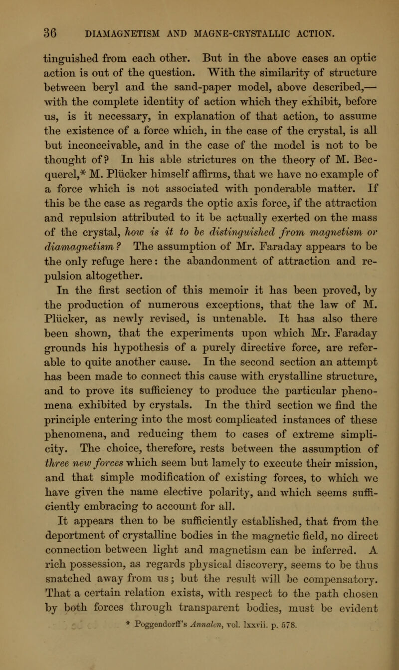 tinguished from each other. But in the above cases an optic action is out of the question. With the similarity of structure between beryl and the sand-paper model, above described,— with the complete identity of action which they exhibit, before us, is it necessary, in explanation of that action, to assume the existence of a force which, in the case of the crystal, is all but inconceivable, and in the case of the model is not to be thought of? In his able strictures on the theory of M. Bec- querel,* M. Pliicker himself affirms, that we have no example of a force which is not associated with ponderable matter. If this be the case as regards the optic axis force, if the attraction and repulsion attributed to it be actually exerted on the mass of the crystal, how is it to be distinguished from magnetism or diamagnetism ? The assumption of Mr. Faraday appears to be the only refuge here: the abandonment of attraction and re- pulsion altogether. In the first section of this memoir it has been proved, by the production of numerous exceptions, that the law of M. Pliicker, as newly revised, is untenable. It has also there been shown, that the experiments upon which Mr. Faraday grounds his hypothesis of a purely directive force, are refer- able to quite another cause. In the second section an attempt has been made to connect this cause with crystalline structure, and to prove its sufficiency to produce the particular pheno- mena exhibited by crystals. In the third section we find the principle entering into the most complicated instances of these phenomena, and reducing them to cases of extreme simpli- city. The choice, therefore, rests between the assumption of three new forces which seem but lamely to execute their mission, and that simple modification of existing forces, to which we have given the name elective polarity, and which seems suffi- ciently embracing to account for all. It appears then to be sufficiently established, that from the deportment of crystalline bodies in the magnetic field, no direct connection between light and magnetism can be inferred. A rich possession, as regards physical discovery, seems to be thus snatched away from us; but the result will be compensatory. That a certain relation exists, with respect to the path chosen by both forces through transparent bodies, must be evident