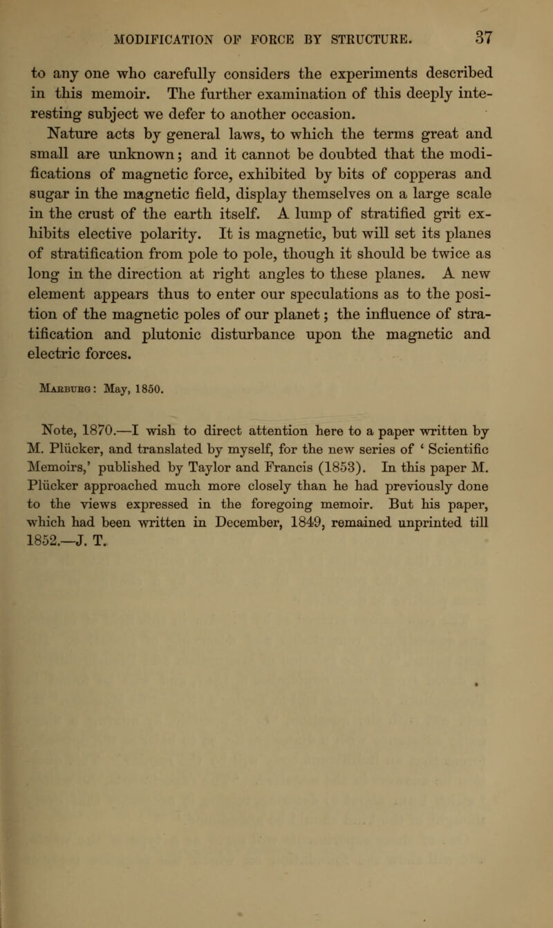 to any one who carefully considers the experiments described in this memoir. The further examination of this deeply inte- resting subject we defer to another occasion. Nature acts by general laws, to which the terms great and small are unknown; and it cannot be doubted that the modi- fications of magnetic force, exhibited by bits of copperas and sugar in the magnetic field, display themselves on a large scale in the crust of the earth itself. A lump of stratified grit ex- hibits elective polarity. It is magnetic, but will set its planes of stratification from pole to pole, though it should be twice as long in the direction at right angles to these planes. A new element appears thus to enter our speculations as to the posi- tion of the magnetic poles of our planet; the influence of stra- tification and plutonic disturbance upon the magnetic and electric forces. Mabbubg: May, 1850. Note, 1870.—I wish to direct attention here to a paper written by M. Pliicker, and translated by myself, for the new series of ' Scientific Memoirs,' published by Taylor and Francis (1853). In this paper M. Pliicker approached much more closely than he had previously done to the views expressed in the foregoing memoir. But his paper, which had been written in December, 1849, remained unprinted till 1852.—J. T.