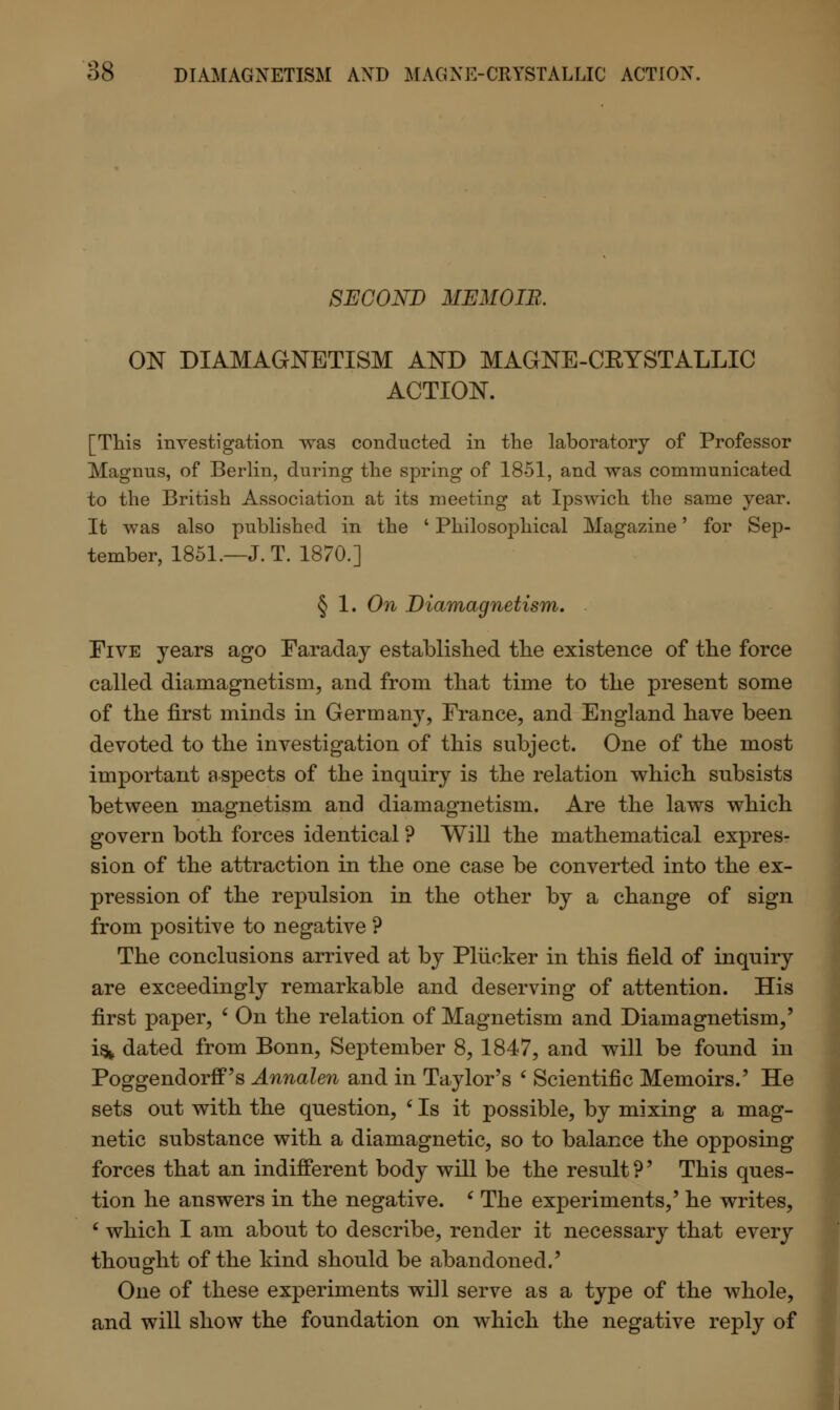 SECOND MEMOIR. ON DIAMAGNETISM AND MAGNE-CKYSTALLIC ACTION. [This investigation was conducted in the laboratory of Professor Magnus, of Berlin, during the spring of 1851, and was communicated to the British Association at its meeting at Ipswich the same year. It was also published in the ' Philosophical Magazine' for Sep- tember, 1851.—J. T. 1870.] § 1. On Diamagnetism. Five years ago Faraday established the existence of the force called diamagnetism, and from that time to the present some of the first minds in Germany, France, and England have been devoted to the investigation of this subject. One of the most important aspects of the inquiry is the relation which subsists between magnetism and diamagnetism. Are the laws which govern both forces identical ? Will the mathematical expres- sion of the attraction in the one case be converted into the ex- pression of the repulsion in the other by a change of sign from positive to negative ? The conclusions arrived at by Plucker in this field of inquiry are exceedingly remarkable and deserving of attention. His first paper, ' On the relation of Magnetism and Diamagnetism,' is* dated from Bonn, September 8, 1847, and will be found in Poggendorff's Annalen and in Taylor's ' Scientific Memoirs.' He sets out with the question, ' Is it possible, by mixing a mag- netic substance with a diamagnetic, so to balance the opposing forces that an indifferent body will be the result ?' This ques- tion he answers in the negative. c The experiments,' he writes, ' which I am about to describe, render it necessary that every thought of the kind should be abandoned.' One of these experiments will serve as a type of the whole, and will show the foundation on which the negative reply of