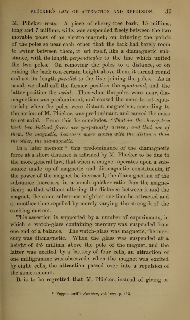 M. Pliicker rests. A piece of cherry-tree bark, 15 millims. long and 7 millims. wide, was suspended freely between the two movable poles of an electro-magnet; on bringing the points of the poles so near each other that the bark had barely room to swing between them, it set itself, like a diamagnetic sub- stance, with its length perpendicular to the line which united the two poles. On removing the poles to a distance, or on raising the bark to a certain height above them, it turned round and set its length parallel to the line joining the poles. As is usual, we shall call the former position the equatorial, and the latter position the axial. Thus when the poles were near, dia- magnetism was predominant, and caused the mass to set equa- torial ; when the poles were distant, magnetism, according to the notion of M. Pliicker, was predominant, and caused the mass to set axial. From this he concludes, ' That in the cherry-tree bark two distinct forces are perpetually active; and that one of them, the magnetic, decreases more slowly with the distance than the other, the diamagnetic. In a later memoir * this predominance of the diamagnetic force at a short distance is affirmed by M. Pliicker to be due to the more general law, that when a magnet operates upon a sub- stance made up of magnetic and diamagnetic constituents, if the power of the magnet be increased, the diamagnetism of the substance increases in a much quicker ratio than the magne- tism ; so that without altering the distance between it and the magnet, the same substance might at one time be attracted and at another time repelled by merely varying the strength of the exciting current. This assertion is supported by a number of experiments, in which a watch-glass containing mercury was suspended from one end of a balance. The watch-glass was magnetic, the mer- cury was diamagnetic. When the glass was suspended at a height of 3*5 millims. above the pole of the magnet, and the latter was excited by a battery of four cells, an attraction of one milligramme was observed; when the magnet was excited by eight cells, the attraction passed over into a repulsion of the same amount. It is to be regretted that M. Pliicker, instead of giving us