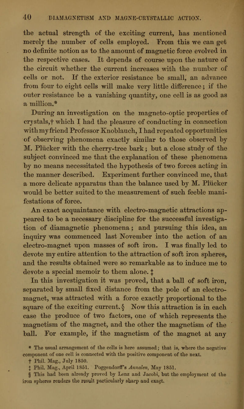 the actual strength of the exciting current, has mentioned merely the number of cells employed. From this we can get no definite notion as to the amount of magnetic force evolved in the respective cases. It depends of course upon the nature of the circuit whether the current increases with the number of cells or not. If the exterior resistance be small, an advance from four to eight cells will make very little difference; if the outer resistance be a vanishing quantity, one cell is as good as a million.* During an investigation on the magneto-optic properties of crystals,f which I had the pleasure of conducting in connection with my friend Professor Knoblauch, I had repeated opportunities of observing phenomena exactly similar to those observed by M. Pliicker with the cherry-tree bark; but a close study of the subject convinced me that the explanation of these phenomena by no means necessitated the hypothesis of two forces acting in the manner described. Experiment further convinced me, that a more delicate apparatus than the balance used by M. Pliicker would be better suited to the measurement of such feeble mani- festations of force. An exact acquaintance with electro-magnetic attractions ap- peared to be a necessary discipline for the successful investiga- tion of diamagnetic phenomena; and pursuing this idea, an inquiry was commenced last November into the action of an electro-magnet upon masses of soft iron. I was finally led to devote my entire attention to the attraction of soft iron spheres, and the results obtained were so remarkable as to induce me to devote a special memoir to them alone. | In this investigation it was proved, that a ball of soft iron, separated by small fixed distance from the pole of an electro- magnet, was attracted with a force exactly proportional to the square of the exciting current. § Now this attraction is in each case the produce of two factors, one of which represents the magnetism of the magnet, and the other the magnetism of the ball. For example, if the magnetism of the magnet at any * The usual arrangement of the cells is here assumed; that is, where the negative component of one cell is connected with the positive component of the next. f Phil. Mag., July 1850. I Phil. Mag., April 1851. Poggendorffs Annalen, May 1851. § This had been already proved by Lenz and Jacobi, but the employment of the iron spheres renders the result particularly sharp and exact.