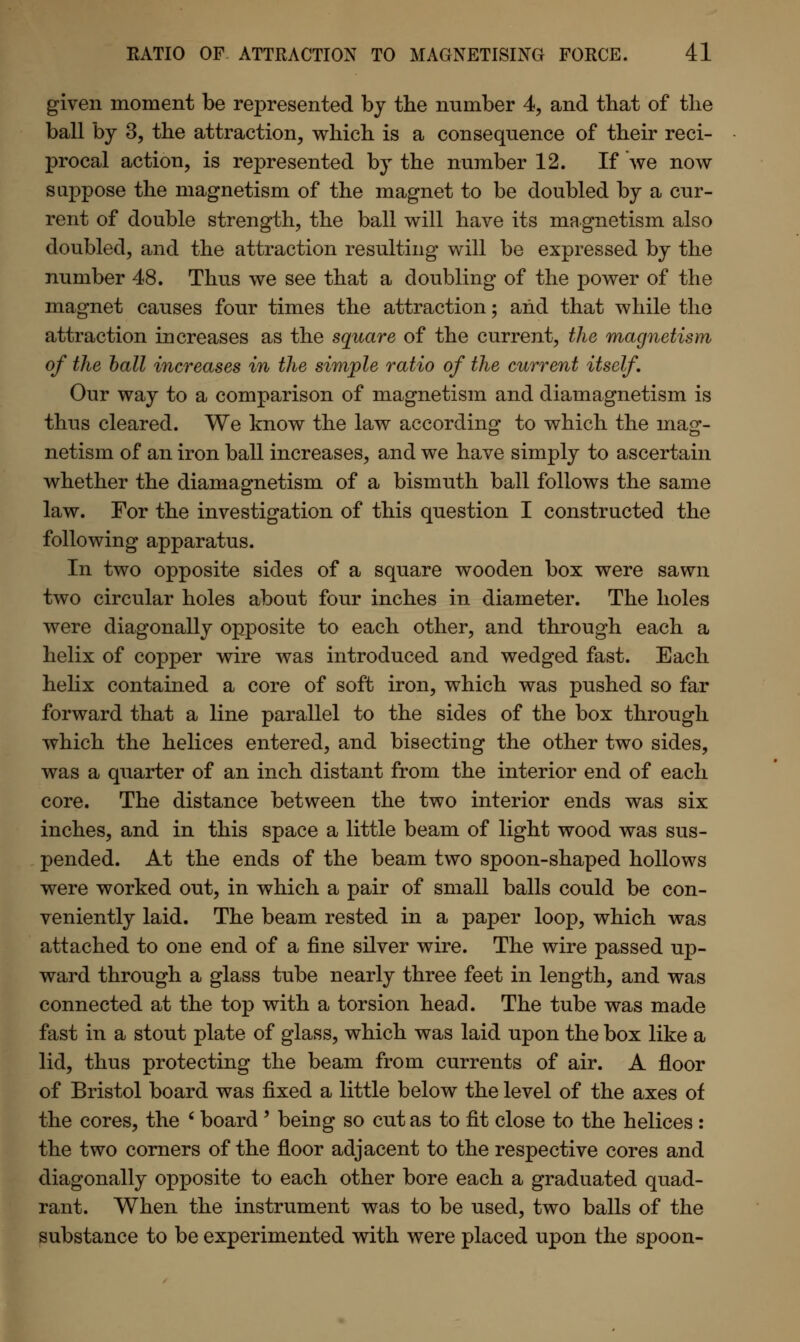 given moment be represented by the number 4, and that of the ball by 3, the attraction, which is a consequence of their reci- procal action, is represented by the number 12. If we now suppose the magnetism of the magnet to be doubled by a cur- rent of double strength, the ball will have its magnetism also doubled, and the attraction resulting will be expressed by the number 48. Thus we see that a doubling of the power of the magnet causes four times the attraction; and that while the attraction increases as the square of the current, the magnetism of the ball increases in the simple ratio of the current itself. Our way to a comparison of magnetism and diamagnetism is thus cleared. We know the law according to which the mag- netism of an iron ball increases, and we have simply to ascertain whether the diamagnetism of a bismuth ball follows the same law. For the investigation of this question I constructed the following apparatus. In two opposite sides of a square wooden box were sawn two circular holes about four inches in diameter. The holes were diagonally opposite to each other, and through each a helix of copper wire was introduced and wedged fast. Each helix contained a core of soft iron, which was pushed so far forward that a line parallel to the sides of the box through which the helices entered, and bisecting the other two sides, was a quarter of an inch distant from the interior end of each core. The distance between the two interior ends was six inches, and in this space a little beam of light wood was sus- pended. At the ends of the beam two spoon-shaped hollows were worked out, in which a pair of small balls could be con- veniently laid. The beam rested in a paper loop, which was attached to one end of a fine silver wire. The wire passed up- ward through a glass tube nearly three feet in length, and was connected at the top with a torsion head. The tube was made fast in a stout plate of glass, which was laid upon the box like a lid, thus protecting the beam from currents of air. A floor of Bristol board was fixed a little below the level of the axes of the cores, the ' board ' being so cut as to fit close to the helices : the two corners of the floor adjacent to the respective cores and diagonally opposite to each other bore each a graduated quad- rant. When the instrument was to be used, two balls of the substance to be experimented with were placed upon the spoon-