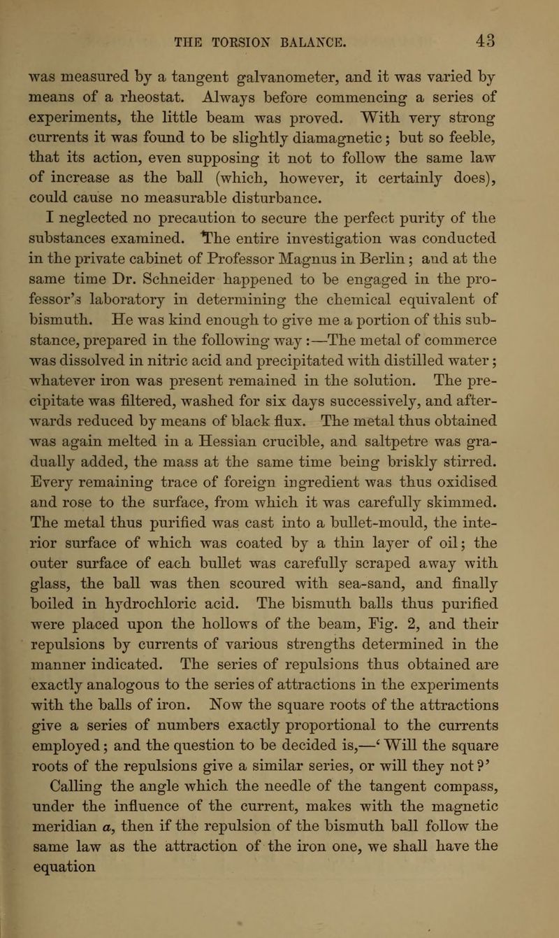 was measured by a tangent galvanometer, and it was varied by means of a rheostat. Always before commencing a series of experiments, the little beam was proved. With very strong currents it was found to be slightly diamagnetic; but so feeble, that its action, even supposing it not to follow the same law of increase as the ball (which, however, it certainly does), could cause no measurable disturbance. I neglected no precaution to secure the perfect purity of the substances examined. *The entire investigation was conducted in the private cabinet of Professor Magnus in Berlin; and at the same time Dr. Schneider happened to be engaged in the pro- fessor'3 laboratory in determining the chemical equivalent of bismuth. He was kind enough to give me a portion of this sub- stance, prepared in the following way :—The metal of commerce was dissolved in nitric acid and precipitated with distilled water; whatever iron was present remained in the solution. The pre- cipitate was filtered, washed for six days successively, and after- wards reduced by means of black flux. The metal thus obtained was again melted in a Hessian crucible, and saltpetre was gra- dually added, the mass at the same time being briskly stirred. Every remaining trace of foreign ingredient was thus oxidised and rose to the surface, from which it was carefully skimmed. The metal thus purified was cast into a bullet-mould, the inte- rior surface of which was coated by a thin layer of oil; the outer surface of each bullet was carefully scraped away with glass, the ball was then scoured with sea-sand, and finally boiled in hydrochloric acid. The bismuth balls thus purified were placed upon the hollows of the beam, Fig. 2, and their repulsions by currents of various strengths determined in the manner indicated. The series of repulsions thus obtained are exactly analogous to the series of attractions in the experiments with the balls of iron. Now the square roots of the attractions give a series of numbers exactly proportional to the currents employed; and the question to be decided is,—' Will the square roots of the repulsions give a similar series, or will they not?' Calling the angle which the needle of the tangent compass, under the influence of the current, makes with the magnetic meridian a, then if the repulsion of the bismuth ball follow the same law as the attraction of the iron one, we shall have the equation
