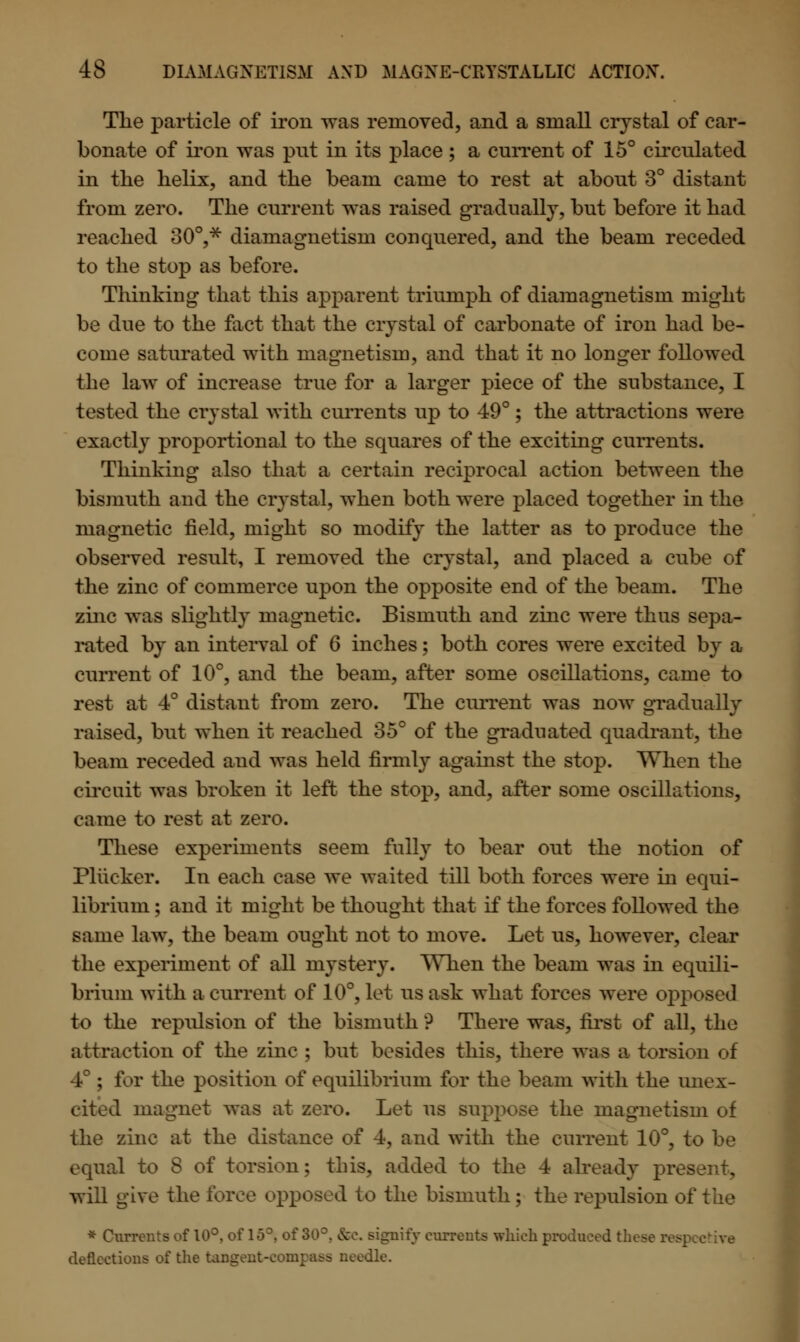 The particle of iron was removed, and a small crystal of car- bonate of iron was pnt in its place; a current of 15° circulated in the helix, and the beam came to rest at about 3° distant from zero. The current was raised gradually, but before it had reached 30°,* diamagnetism conquered, and the beam receded to the stop as before. Thinking that this apparent triumph of diamagnetism might be due to the fact that the crystal of carbonate of iron had be- come saturated with magnetism, and that it no longer followed the law of increase true for a larger piece of the substance, I tested the crystal with currents up to 49°; the attractions were exactly proportional to the squares of the exciting currents. Thinking also that a certain reciprocal action between the bismuth and the crystal, when both were placed together in the magnetic field, might so modify the latter as to produce the observed result, I removed the crystal, and placed a cube of the zinc of commerce upon the opposite end of the beam. The zinc was slightly magnetic. Bismuth and zinc were thus sepa- rated by an interval of 6 inches; both cores were excited by a current of 10°, and the beam, after some oscillations, came to rest at 4° distant from zero. The current was now gradually raised, but when it reached 35° of the graduated quadrant, the beam receded and was held firmly against the stop. When the circuit was broken it left the stop, and, after some oscillations, came to rest at zero. These experiments seem fully to bear out the notion of Pliicker. In each ease we waited till both forces were in equi- librium ; and it might be thought that if the forces followed the same law, the beam ought not to move. Let us, however, clear the experiment of all mystery. When the beam was in equili- brium with a current of 10°, let us ask what forces wore opposed to the repulsion of the bismuth ? There was, first of all, the attraction of the zinc ; but besides this, there was a torsion of 4°; for the position of equilibrium for the beam with the unex- cited magnet was at zero. Let us suppose the magnetism of the zinc at the distance of 4, and with the current 10°, to be equal to 8 of torsion; this, added to the 4 already present, will give the force opposed to the bismuth; the repulsion oft * Currents of 10°, of 15°, of 30°. &C signify currents which produced these respective deflections of the tangent-eonr ile.