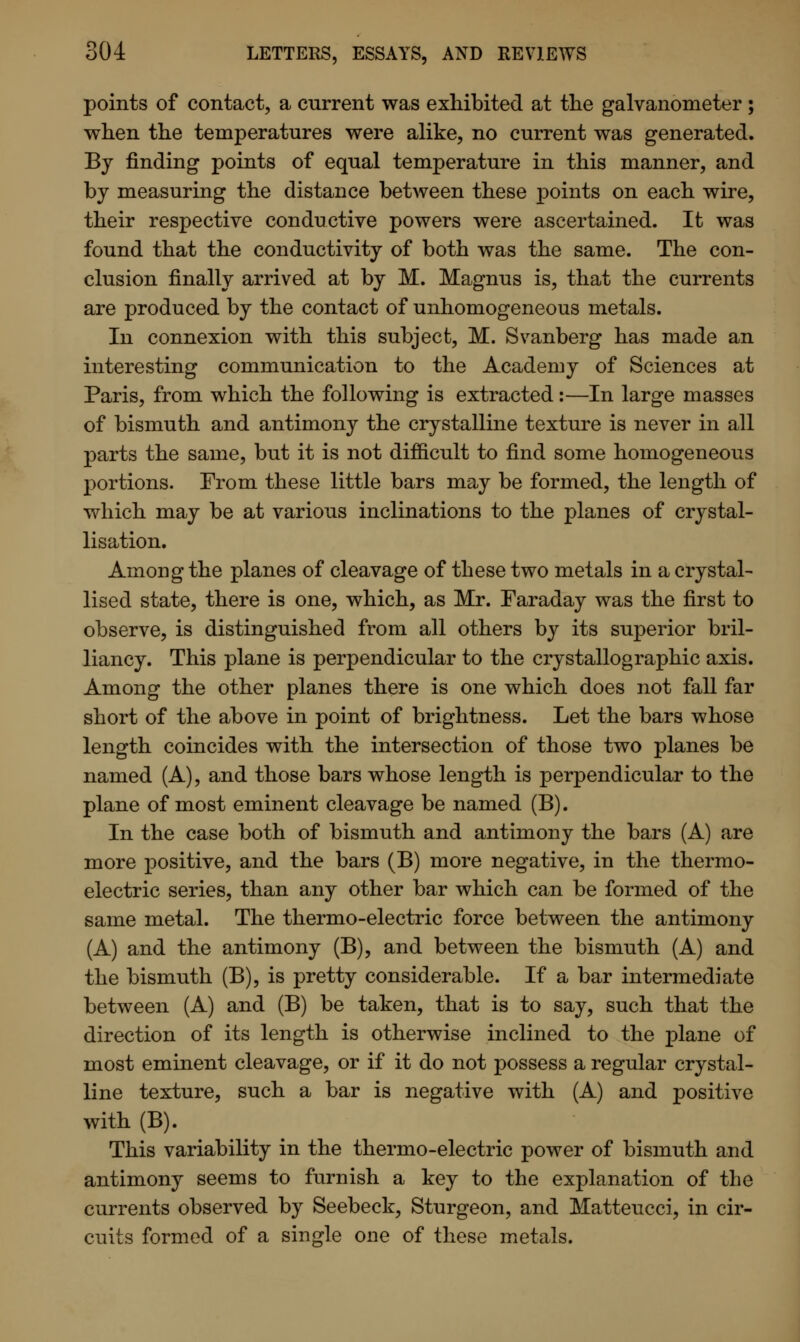 points of contact, a current was exhibited at the galvanometer; when the temperatures were alike, no current was generated. By finding points of equal temperature in this manner, and by measuring the distance between these points on each wire, their respective conductive powers were ascertained. It was found that the conductivity of both was the same. The con- clusion finally arrived at by M. Magnus is, that the currents are produced by the contact of unhomogeneous metals. In connexion with this subject, M. Svanberg has made an interesting communication to the Academy of Sciences at Paris, from which the following is extracted:—In large masses of bismuth and antimony the crystalline texture is never in all parts the same, but it is not difficult to find some homogeneous portions. From these little bars may be formed, the length of which may be at various inclinations to the planes of crystal- lisation. Among the planes of cleavage of these two metals in a crystal- lised state, there is one, which, as Mr. Faraday was the first to observe, is distinguished from all others by its superior bril- liancy. This plane is perpendicular to the crystallographic axis. Among the other planes there is one which does not fall far short of the above in point of brightness. Let the bars whose length coincides with the intersection of those two planes be named (A), and those bars whose length is perpendicular to the plane of most eminent cleavage be named (B). In the case both of bismuth and antimony the bars (A) are more positive, and the bars (B) more negative, in the thermo- electric series, than any other bar which can be formed of the same metal. The thermo-electric force between the antimony (A) and the antimony (B), and between the bismuth (A) and the bismuth (B), is pretty considerable. If a bar intermediate between (A) and (B) be taken, that is to say, such that the direction of its length is otherwise inclined to the plane of most eminent cleavage, or if it do not possess a regular crystal- line texture, such a bar is negative with (A) and positive with (B). This variability in the thermo-electric power of bismuth and antimony seems to furnish a key to the explanation of the currents observed by Seebeck, Sturgeon, and Matteucci, in cir- cuits formed of a single one of these metals.